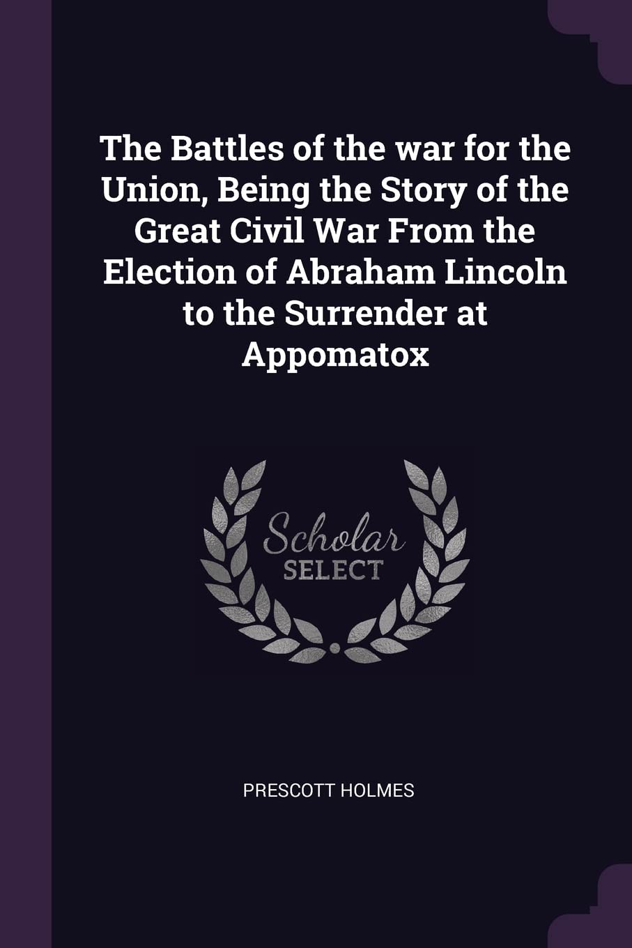 The Battles of the war for the Union, Being the Story of the Great Civil War From the Election of Abraham Lincoln to the Surrender at Appomatox Politics & History