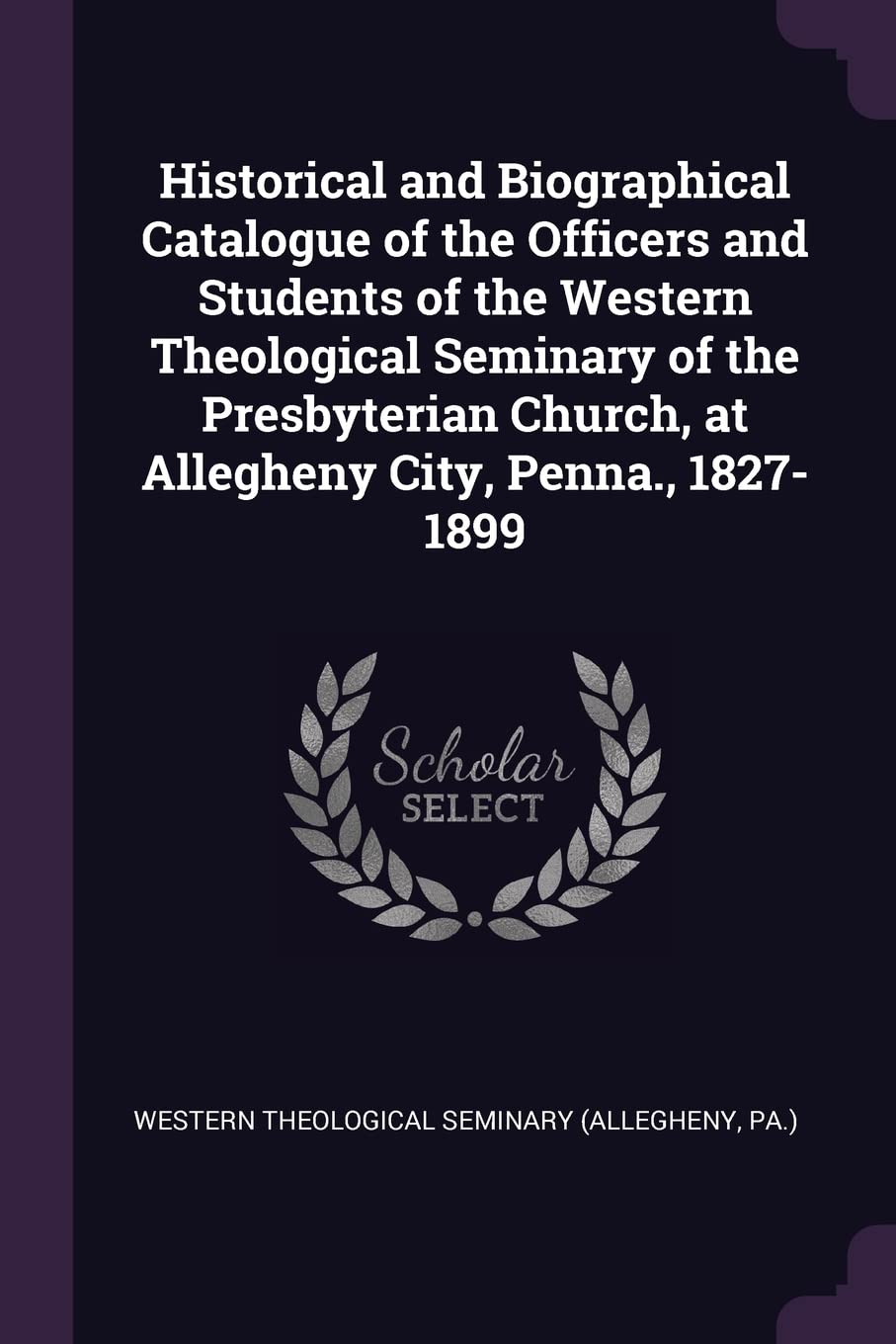Historical and Biographical Catalogue of the Officers and Students of the Western Theological Seminary of the Presbyterian Church, at Allegheny City, Penna., 1827-1899 Politics & History