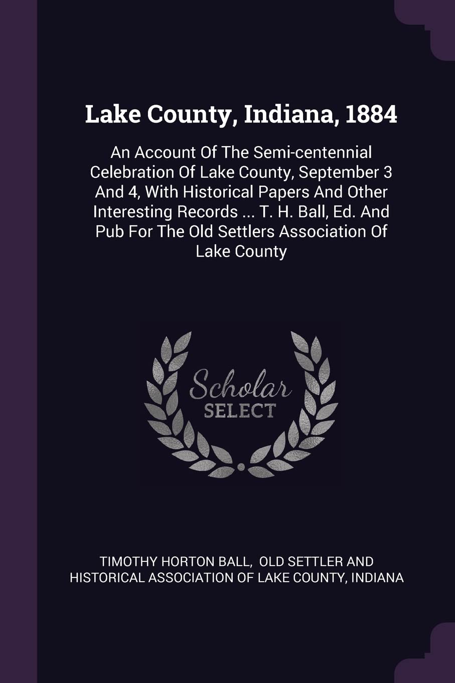 Lake County, Indiana, 1884: An Account Of The Semi-centennial Celebration Of Lake County, September 3 And 4, With Historical Papers And Other ... The Old Settlers Association Of Lake County Politics & History
