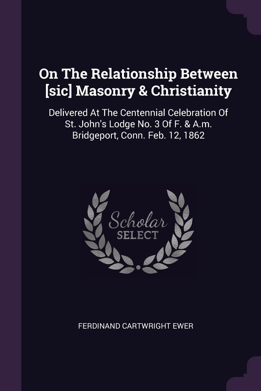 On The Relationship Between Masonry & Christianity: Delivered At The Centennial Celebration Of St. John's Lodge No. 3 Of F. & A.m. Bridgeport, Conn. Feb. 12, 1862 Politics & History