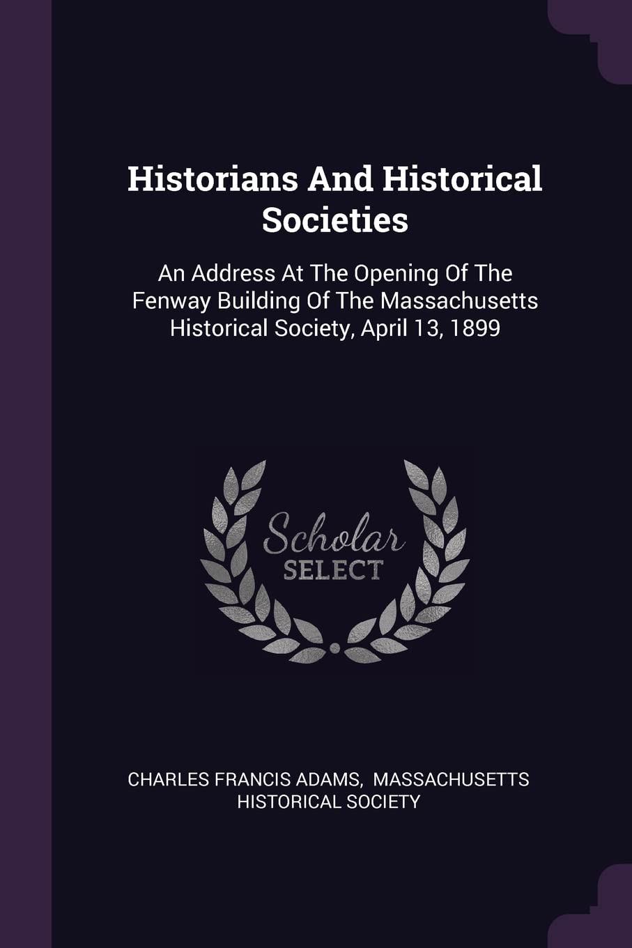 Historians And Historical Societies: An Address At The Opening Of The Fenway Building Of The Massachusetts Historical Society, April 13, 1899 Politics & History