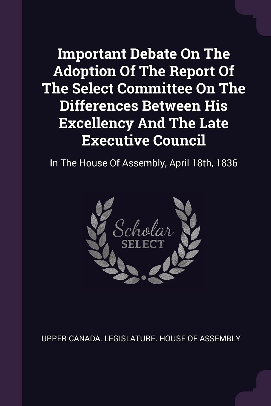 Important Debate on the Adoption of the Report of the Select Committee on the Differences Between His Excellency and the Late Executive Council: In the House of Assembly, April 18th, 1836 Politics & History