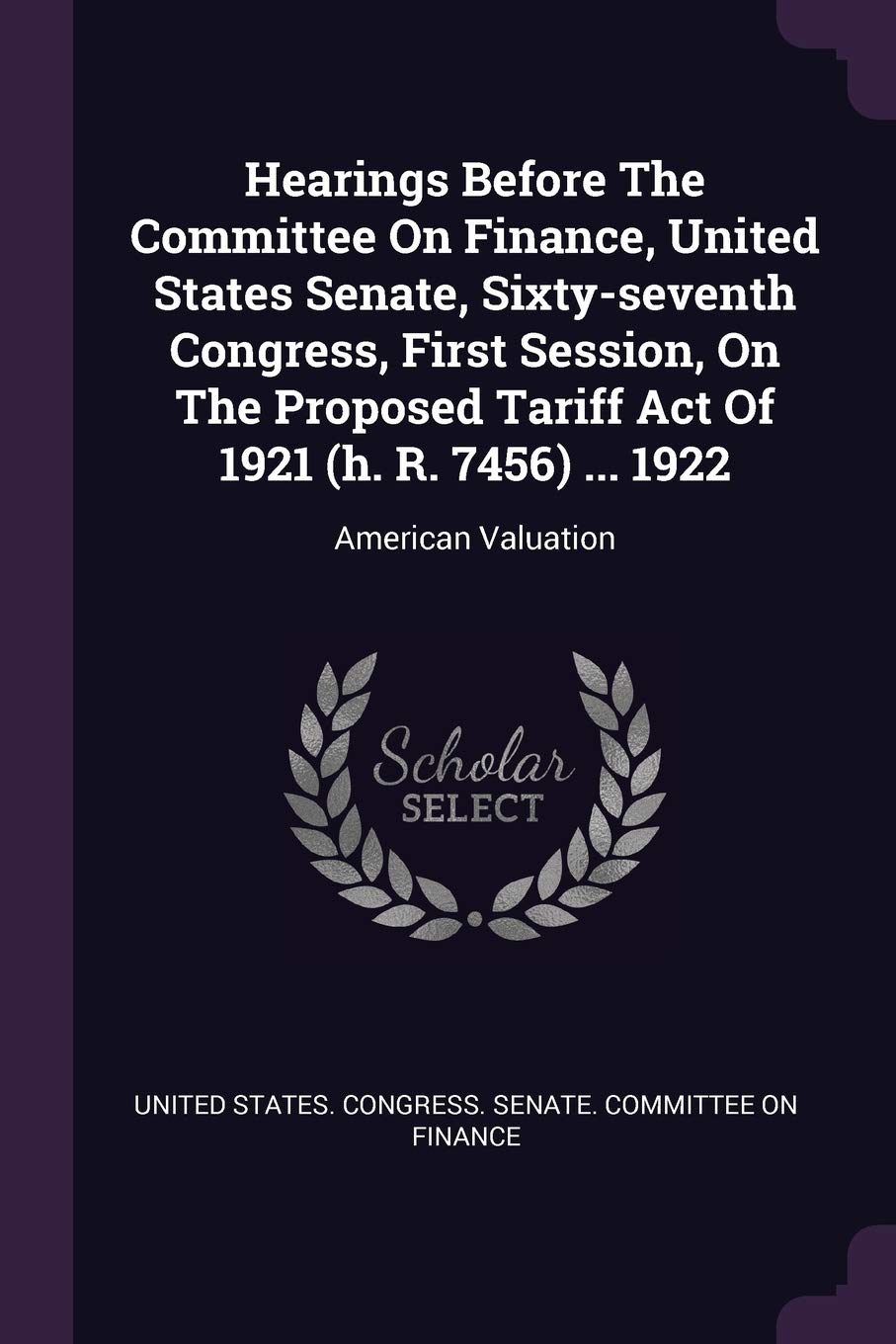 Hearings Before The Committee On Finance, United States Senate, Sixty-seventh Congress, First Session, On The Proposed Tariff Act Of 1921 (h. R. 7456) ... 1922: American Valuation Business, Finance & Career