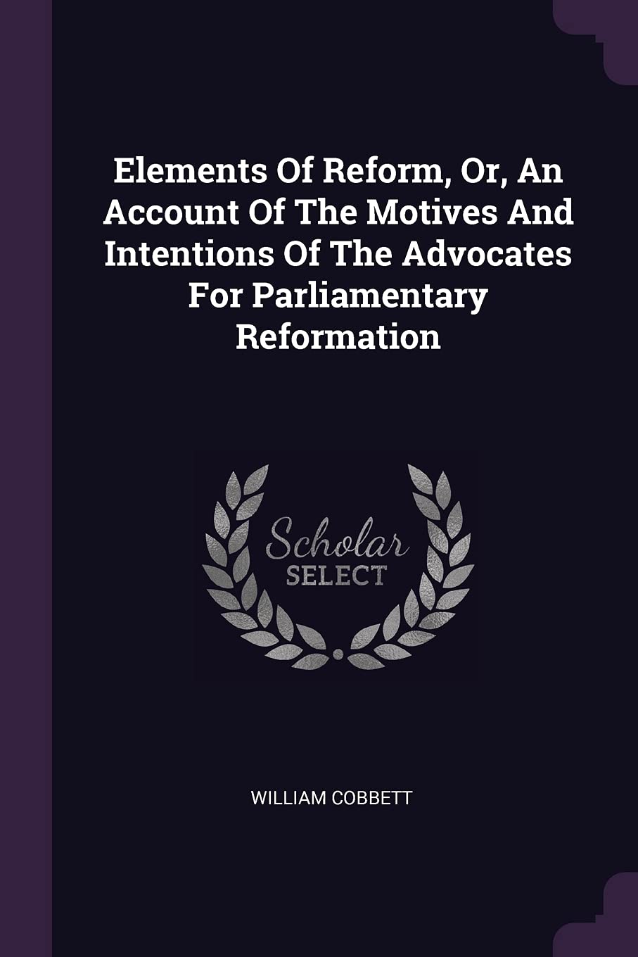 Elements Of Reform, Or, An Account Of The Motives And Intentions Of The Advocates For Parliamentary Reformation Politics & History