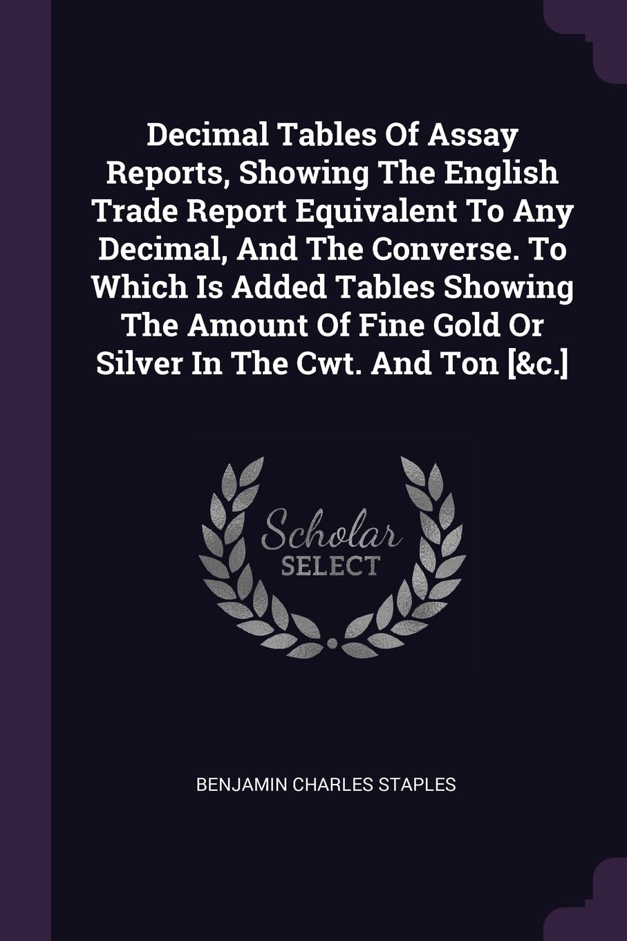 Decimal Tables Of Assay Reports, Showing The English Trade Report Equivalent To Any Decimal, And The Converse. To Which Is Added Tables Showing The ... Fine Gold Or Silver In The Cwt. And Ton Politics & History