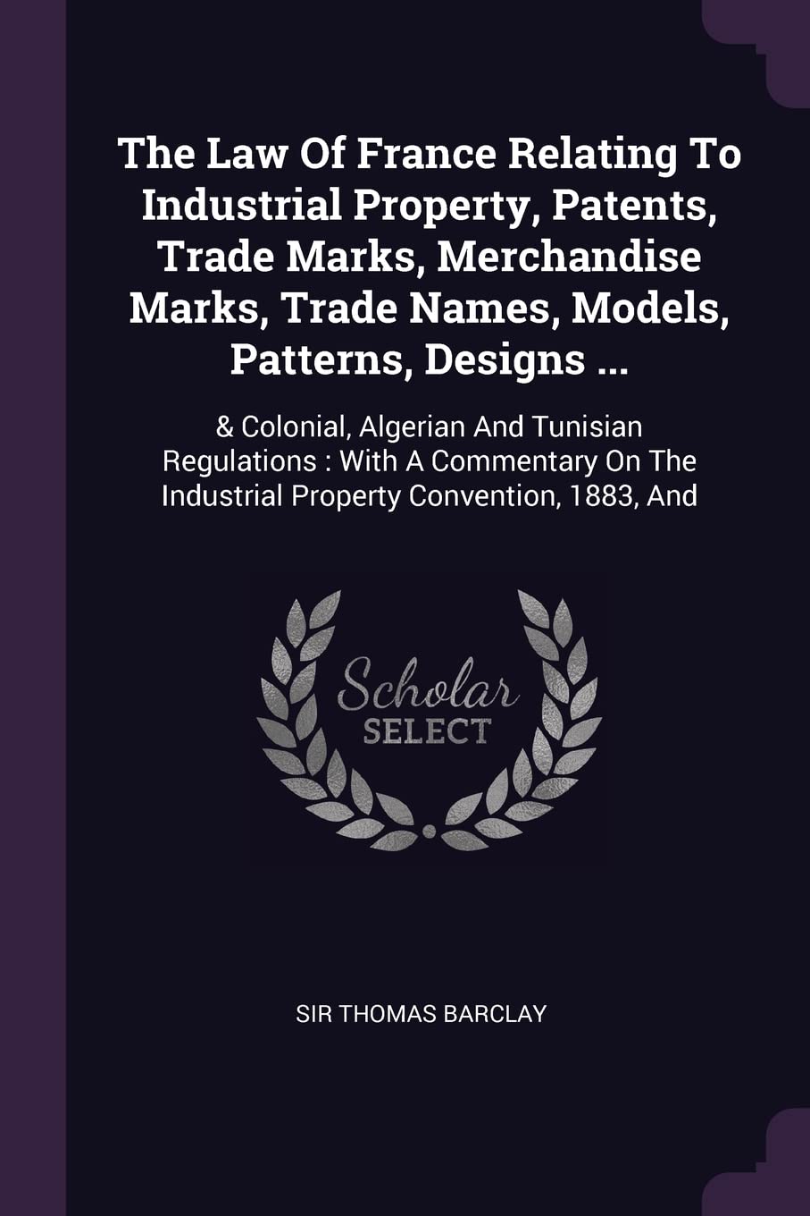 The Law Of France Relating To Industrial Property, Patents, Trade Marks, Merchandise Marks, Trade Names, Models, Patterns, Designs ...: & Colonial, ... The Industrial Property Convention, 1883, And Politics & History