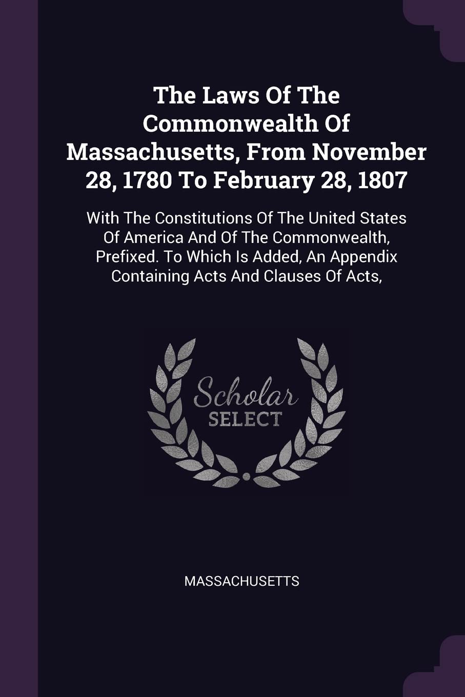The Laws Of The Commonwealth Of Massachusetts, From November 28, 1780 To February 28, 1807: With The Constitutions Of The United States Of America And ... Appendix Containing Acts And Clauses Of Acts, Politics & History