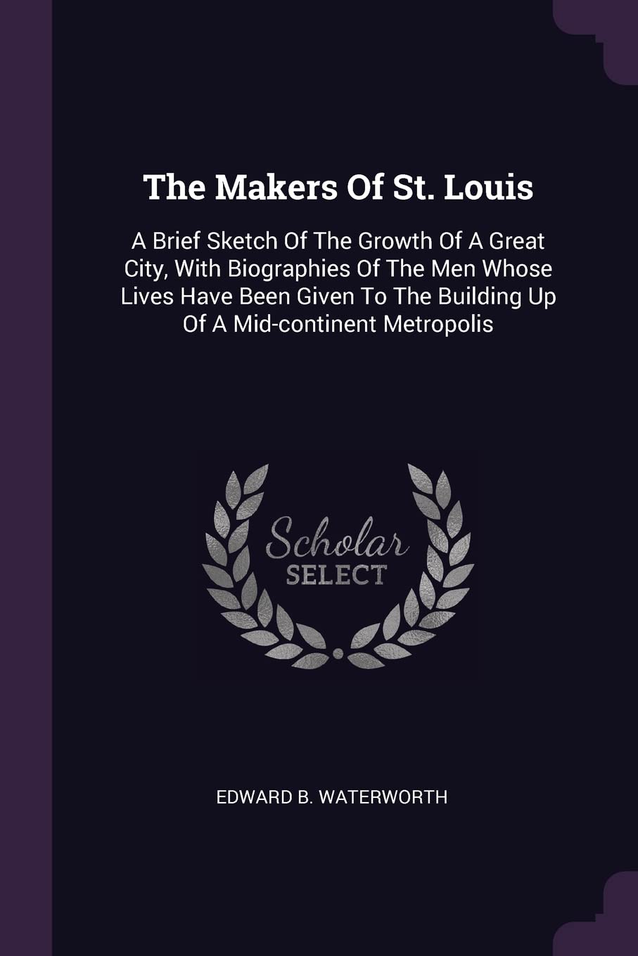 The Makers Of St. Louis: A Brief Sketch Of The Growth Of A Great City, With Biographies Of The Men Whose Lives Have Been Given To The Building Up Of A Mid-continent Metropolis Politics & History