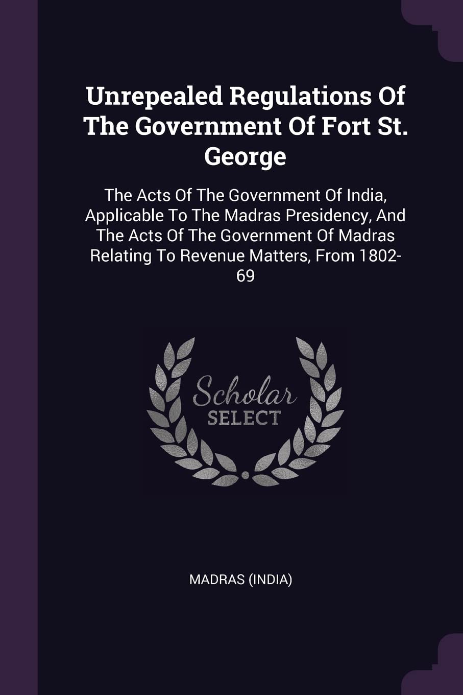Unrepealed Regulations Of The Government Of Fort St. George: The Acts Of The Government Of India, Applicable To The Madras Presidency, And The Acts Of ... Relating To Revenue Matters, From 1802-69 Politics & History