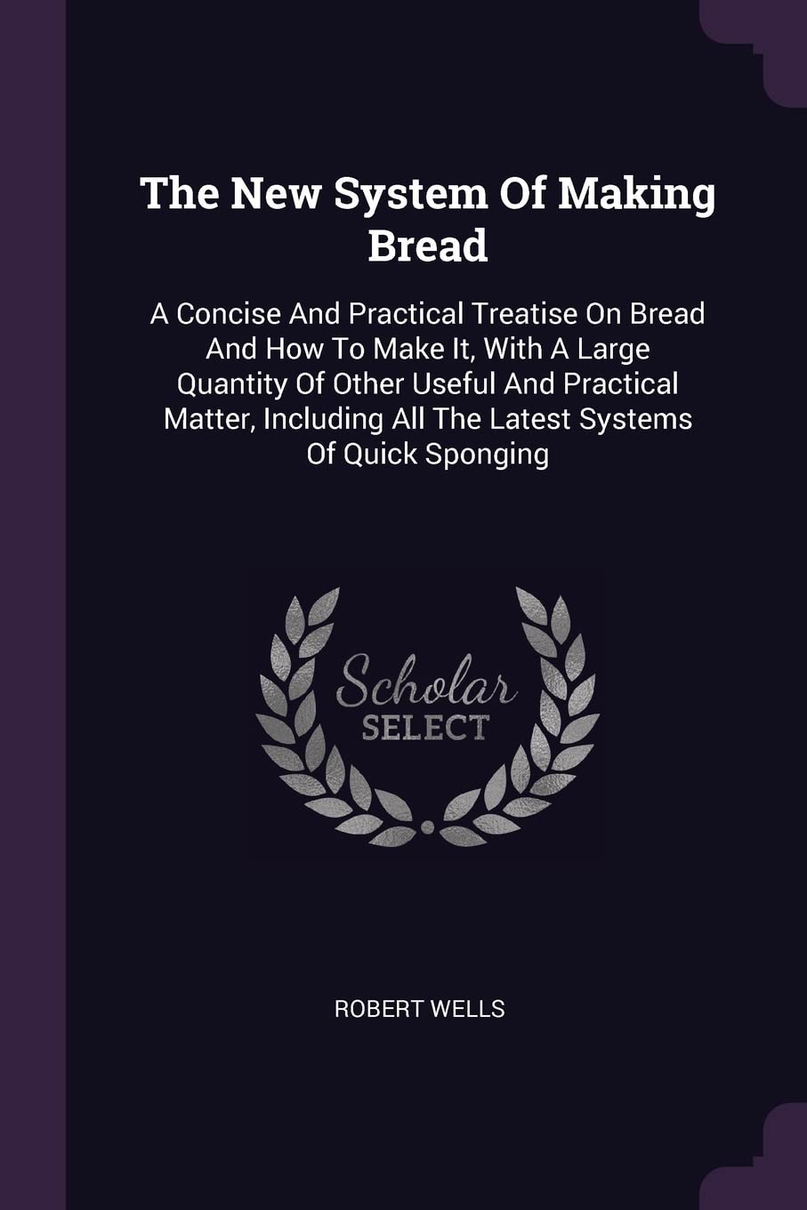 The New System Of Making Bread: A Concise And Practical Treatise On Bread And How To Make It, With A Large Quantity Of Other Useful And Practical ... All The Latest Systems Of Quick Sponging Politics & History