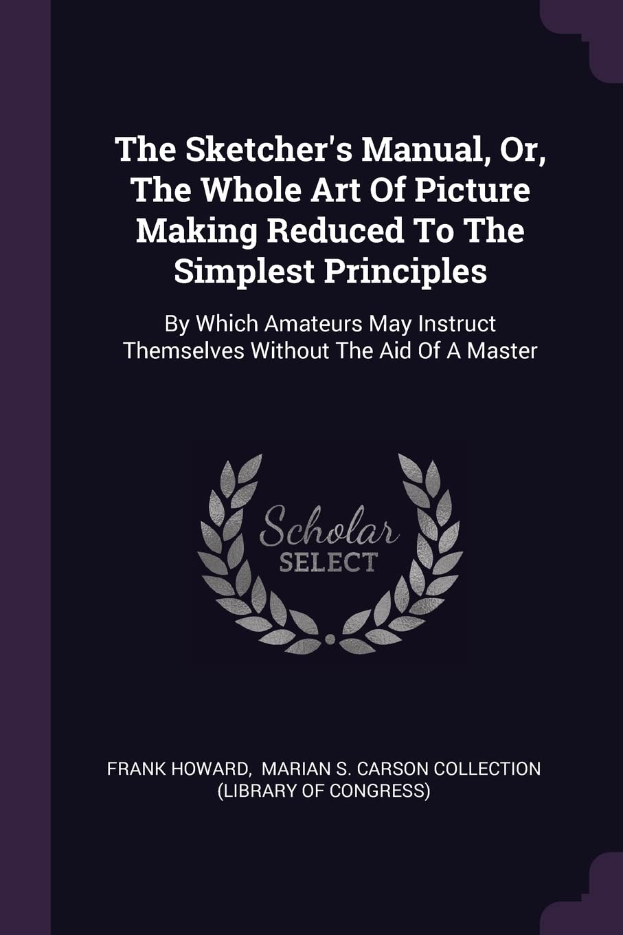 The Sketcher's Manual, Or, The Whole Art Of Picture Making Reduced To The Simplest Principles: By Which Amateurs May Instruct Themselves Without The Aid Of A Master Film, Art & Culture