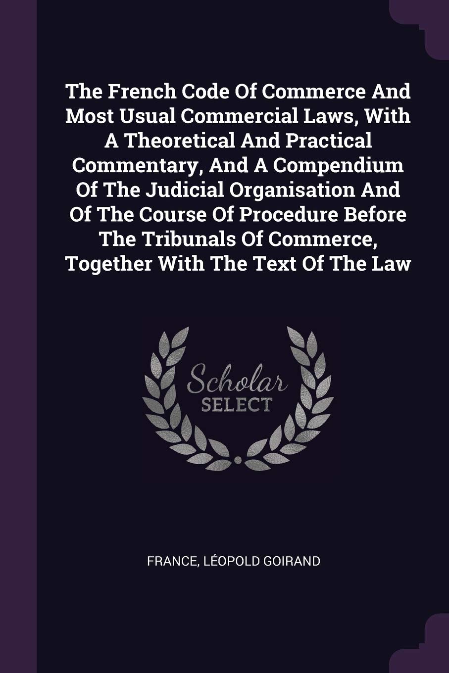 The French Code Of Commerce And Most Usual Commercial Laws, With A Theoretical And Practical Commentary, And A Compendium Of The Judicial Organisation Business, Finance & Career