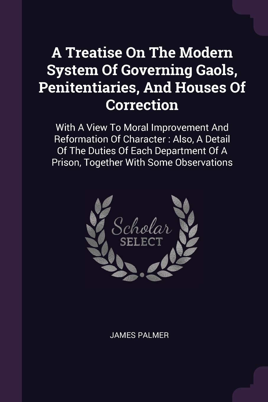 A Treatise On The Modern System Of Governing Gaols, Penitentiaries, And Houses Of Correction: With A View To Moral Improvement And Reformation Of ... Of A Prison, Together With Some Observations Politics & History