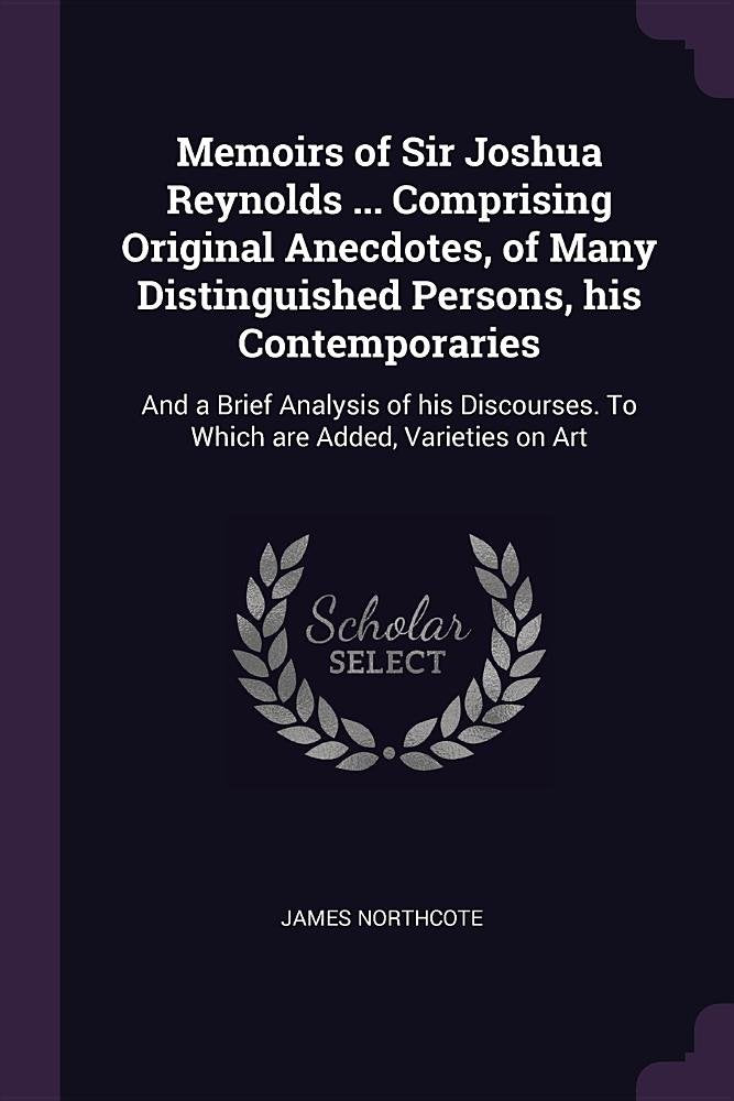Memoirs of Sir Joshua Reynolds ... Comprising Original Anecdotes, of Many Distinguished Persons, His Contemporaries: And a Brief Analysis of His Discourses. to Which Are Added, Varieties on Art Essays & Short Stories