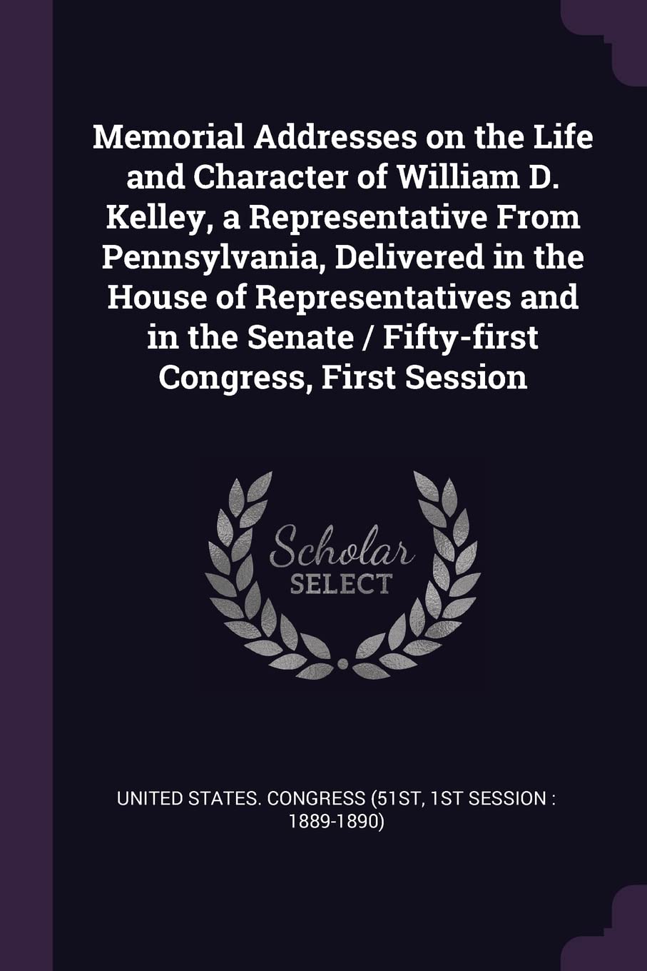 Memorial Addresses on the Life and Character of William D. Kelley, a Representative From Pennsylvania, Delivered in the House of Representatives and i Politics & History