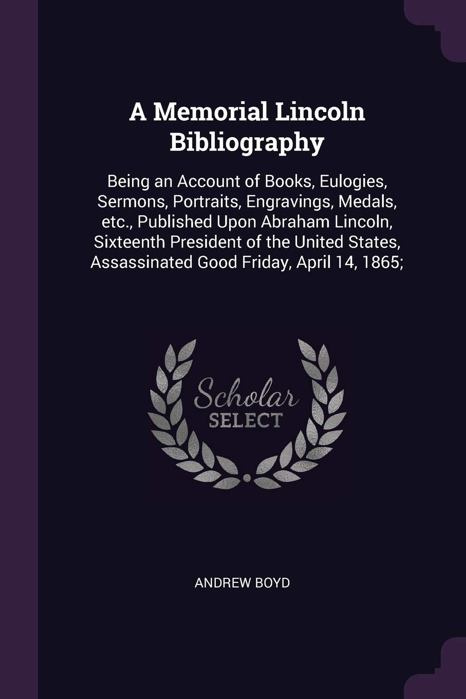 A Memorial Lincoln Bibliography: Being an Account of Books, Eulogies, Sermons, Portraits, Engravings, Medals, etc., Published Upon Abraham Lincoln, ... Assassinated Good Friday, April 14, 1865; Contemporary literature Books