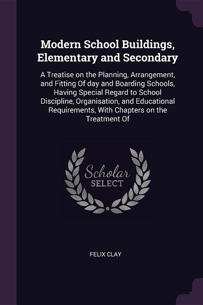 Modern School Buildings, Elementary and Secondary: A Treatise on the Planning, Arrangement, and Fitting of Day and Boarding Schools, Having Special ... with Chapters on the Treatment of Business, Finance & Career