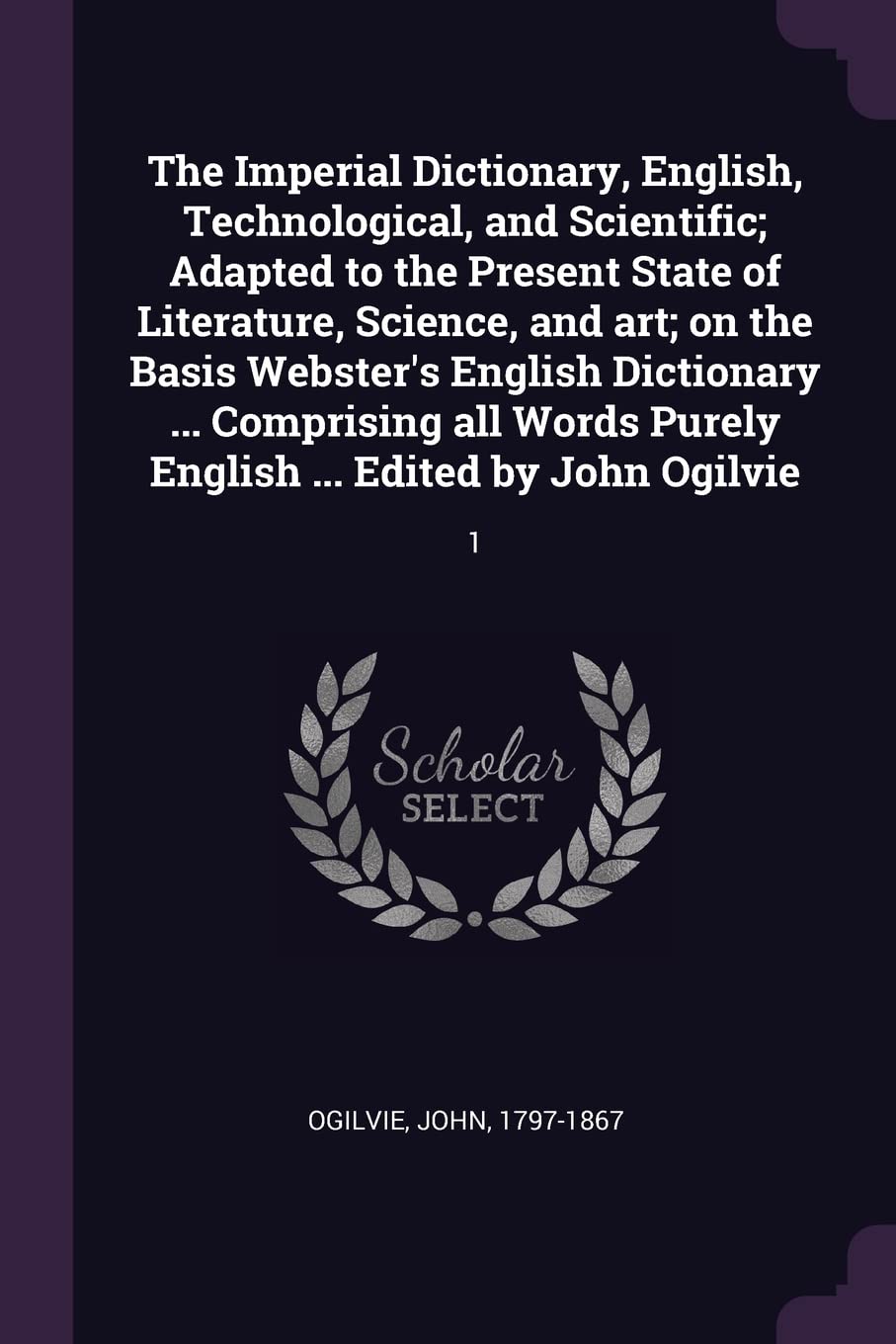 The Imperial Dictionary, English, Technological, and Scientific; Adapted to the Present State of Literature, Science, and art; on the Basis Webster's ... Purely English ... Edited by John Ogilvie: 1 Politics & History