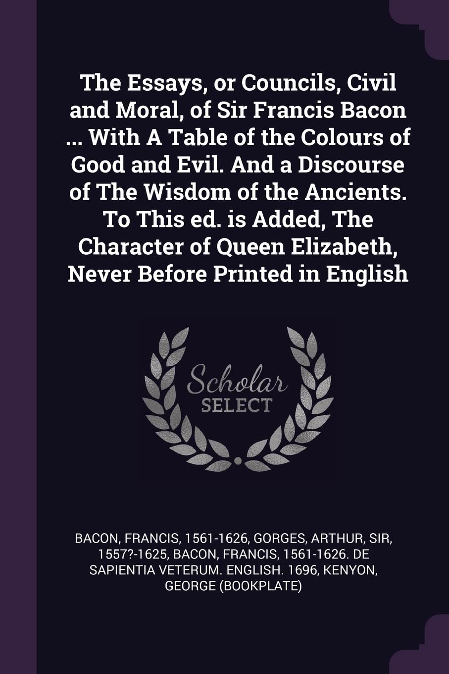 The Essays, or Councils, Civil and Moral, of Sir Francis Bacon ... With A Table of the Colours of Good and Evil. And a Discourse of The Wisdom of the ... Elizabeth, Never Before Printed in English Essays & Short Stories