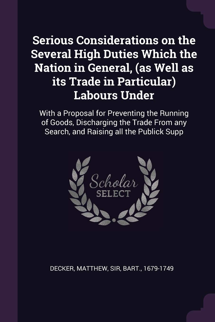 Serious Considerations on the Several High Duties Which the Nation in General, (as Well as its Trade in Particular) Labours Under: With a Proposal for ... any Search, and Raising all the Publick Supp Politics & History