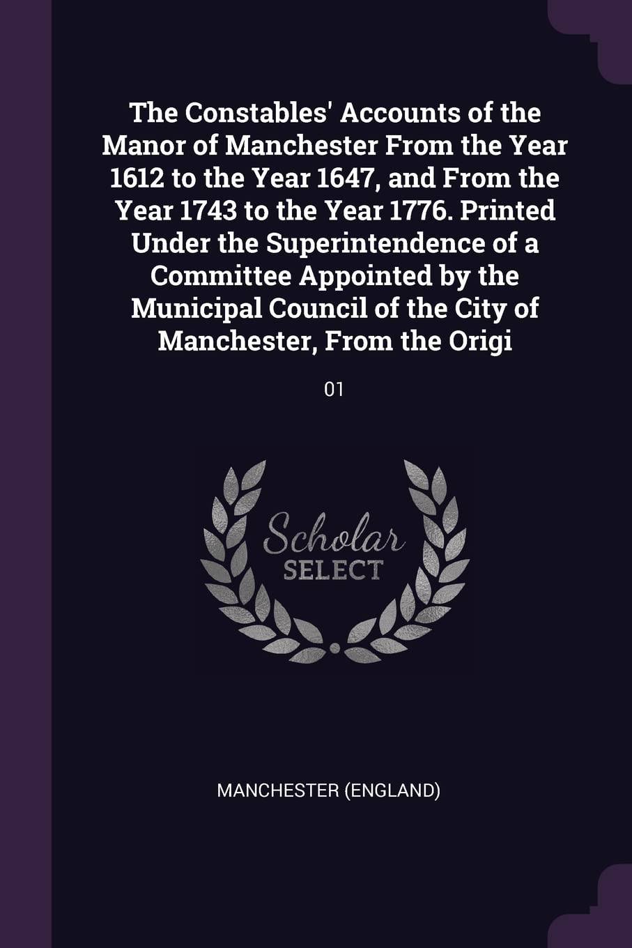 The Constables' Accounts of the Manor of Manchester From the Year 1612 to the Year 1647, and From the Year 1743 to the Year 1776. Printed Under the ... of the City of Manchester, From the Origi: 01 Politics & History