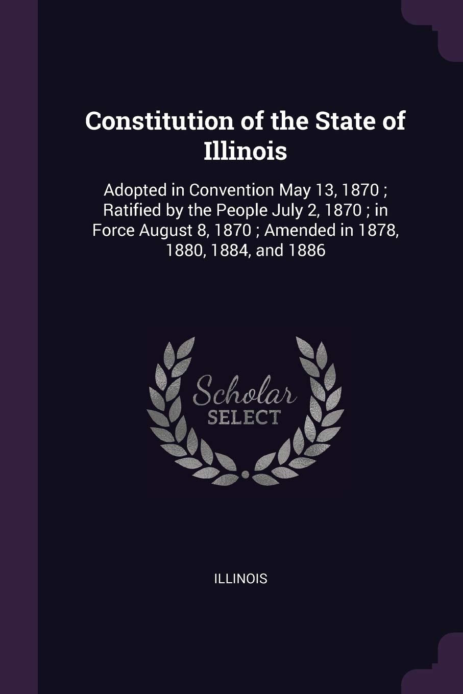 Constitution of the State of Illinois: Adopted in Convention May 13, 1870; Ratified by the People July 2, 1870; in Force August 8, 1870; Amended in 1878, 1880, 1884, and 1886 Politics & History