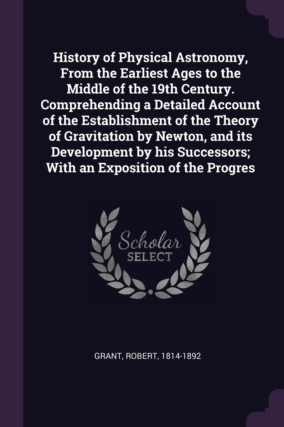 History of Physical Astronomy, From the Earliest Ages to the Middle of the 19th Century. Comprehending a Detailed Account of the Establishment of the ... Successors; With an Exposition of the Progres Natural Sciences