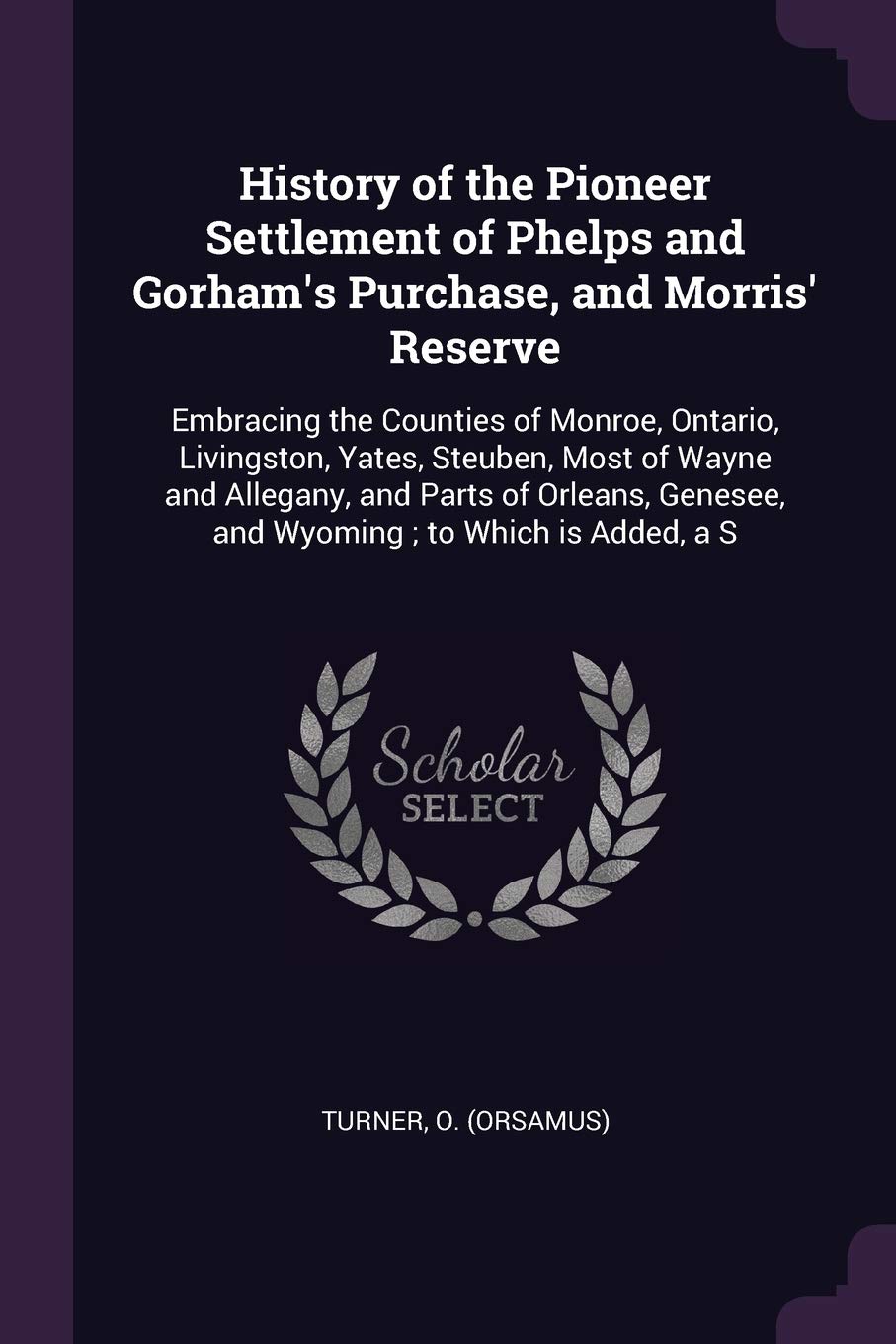 History of the Pioneer Settlement of Phelps and Gorham's Purchase, and Morris' Reserve: Embracing the Counties of Monroe, Ontario, Livingston, Yates, ... Genesee, and Wyoming; to Which is Added, a S Politics & History