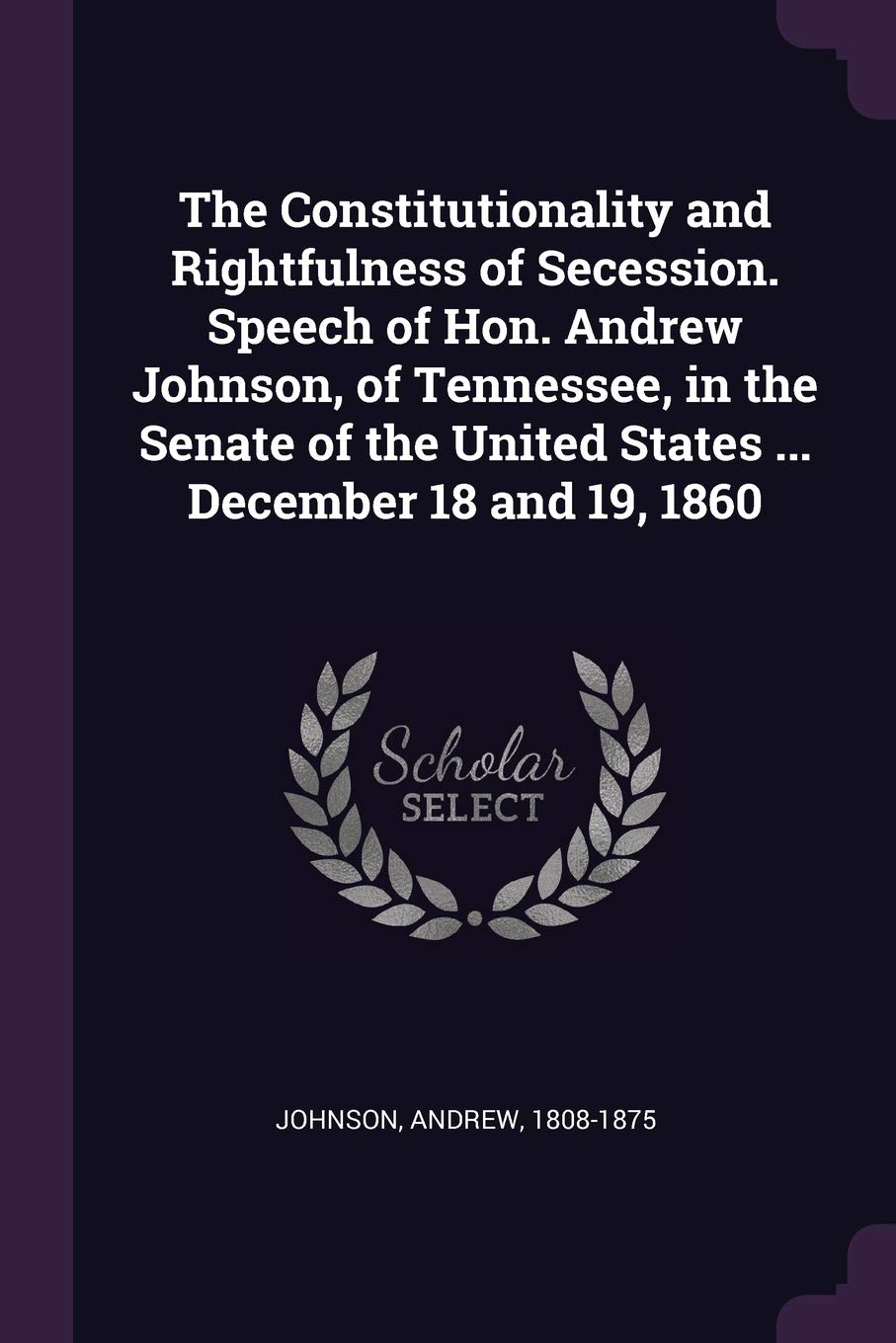 The Constitutionality and Rightfulness of Secession. Speech of Hon. Andrew Johnson, of Tennessee, in the Senate of the United States ... December 18 and 19, 1860 Politics & History