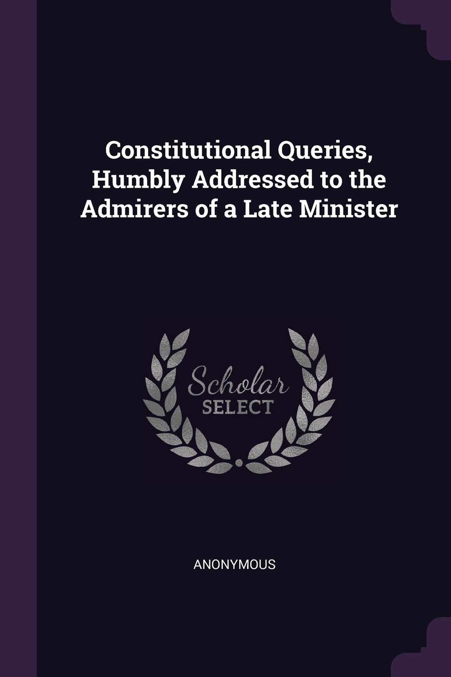 Constitutional Queries, Humbly Addressed to the Admirers of a Late Minister Politics & History