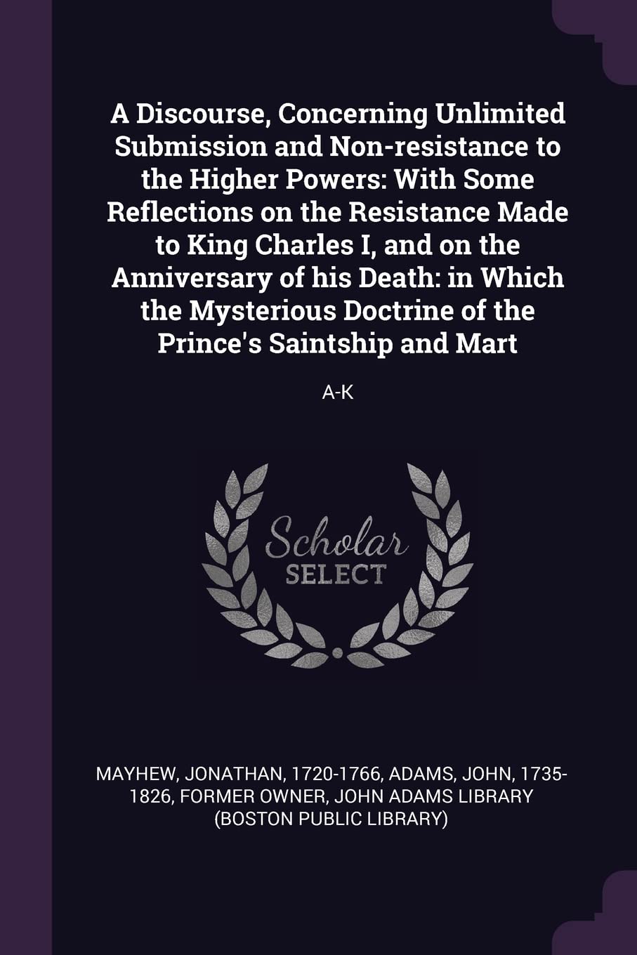 A Discourse, Concerning Unlimited Submission and Non-resistance to the Higher Powers: With Some Reflections on the Resistance Made to King Charles I, ... of the Prince's Saintship and Mart: A-K Philosophy