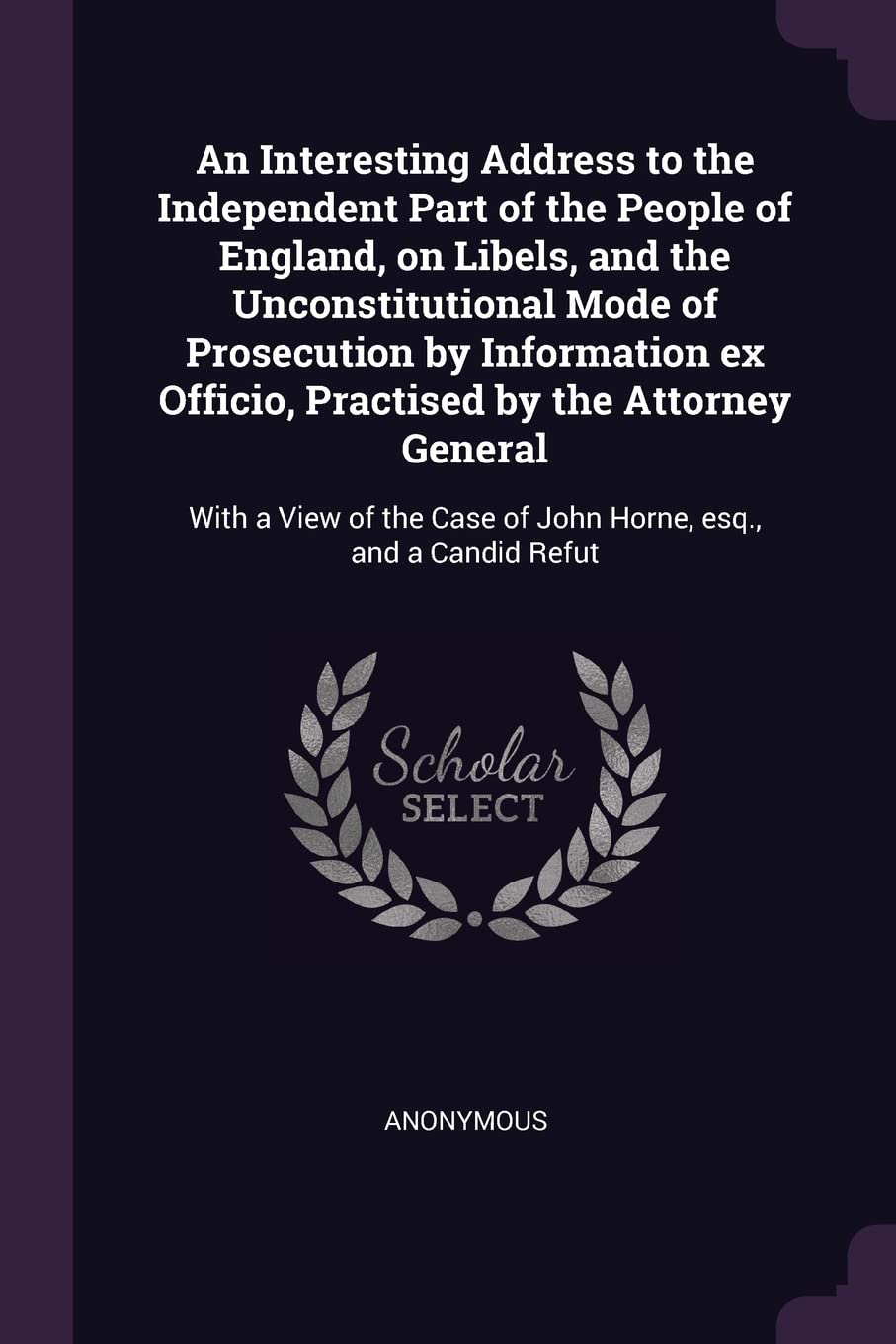 An Interesting Address to the Independent Part of the People of England, on Libels, and the Unconstitutional Mode of Prosecution by Information ex ... Case of John Horne, esq., and a Candid Refut Politics & History