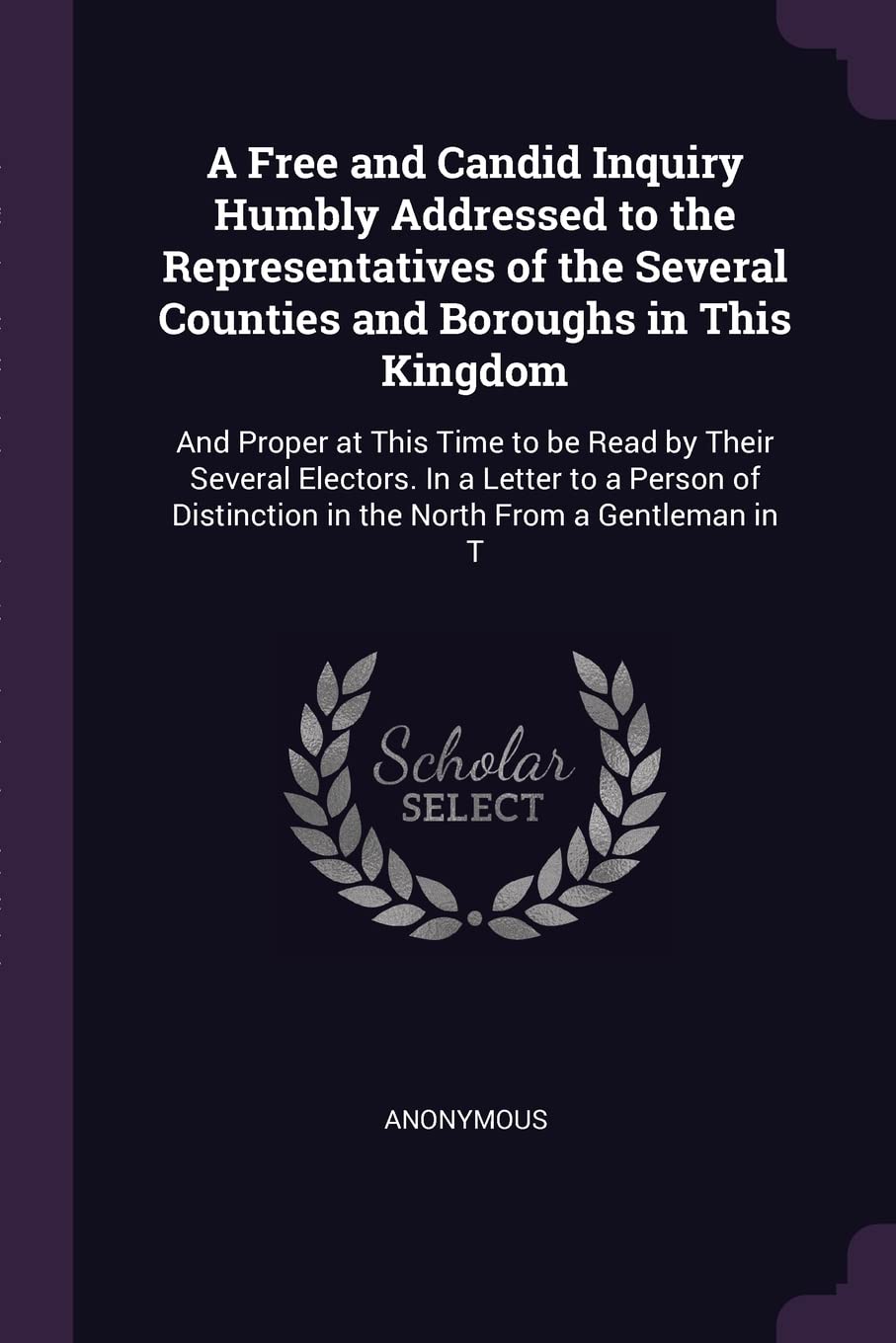 A Free and Candid Inquiry Humbly Addressed to the Representatives of the Several Counties and Boroughs in This Kingdom: And Proper at This Time to be ... in the North From a Gentleman in T Politics & History
