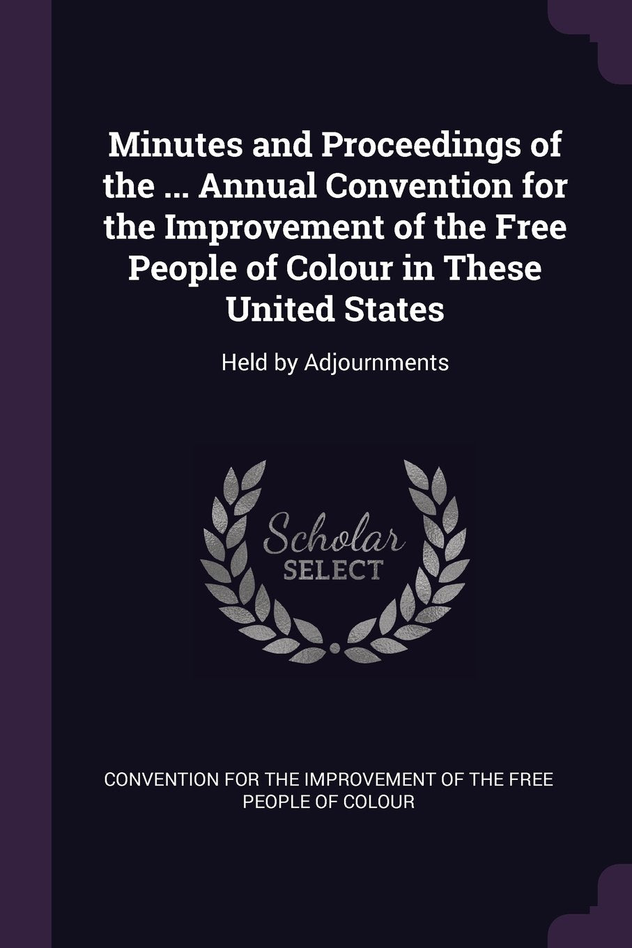 Minutes and Proceedings of the ... Annual Convention for the Improvement of the Free People of Colour in These United States: Held by Adjournments Politics & History