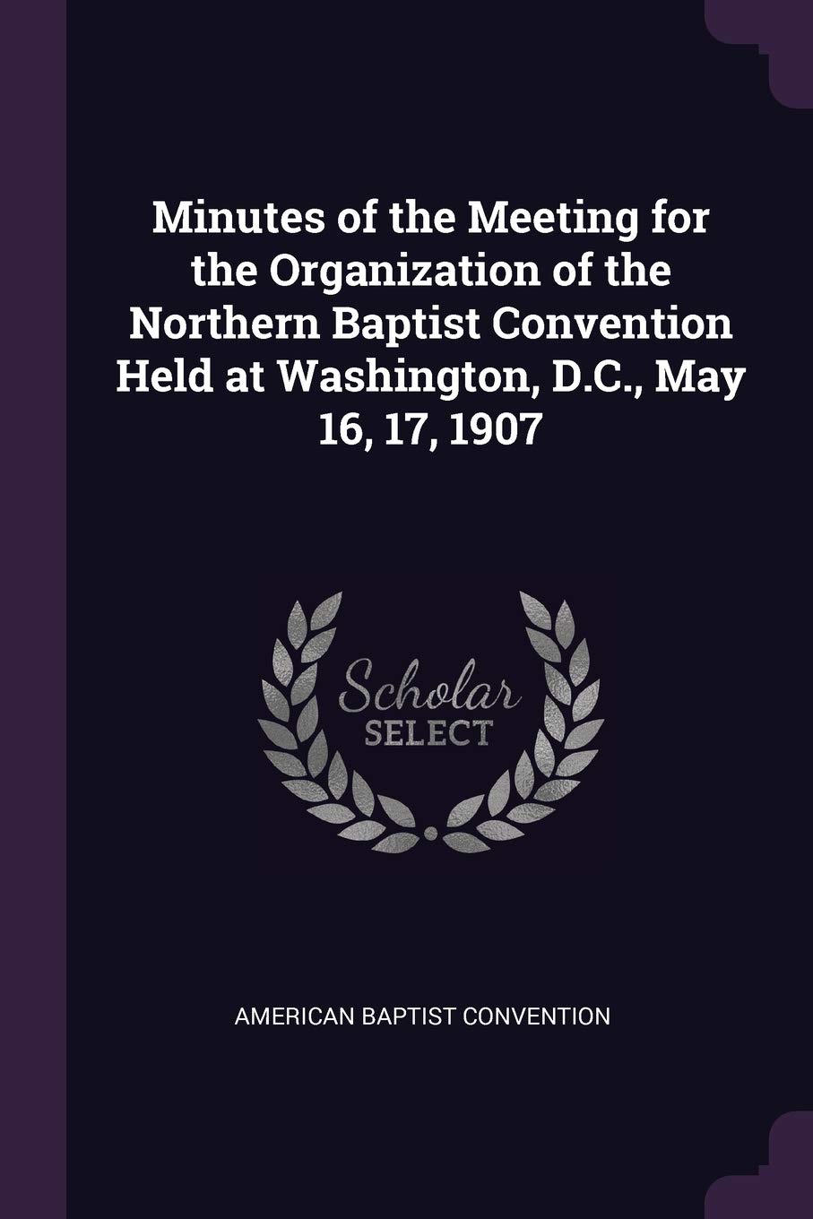 Minutes of the Meeting for the Organization of the Northern Baptist Convention Held at Washington, D.C., May 16, 17, 1907 Politics & History