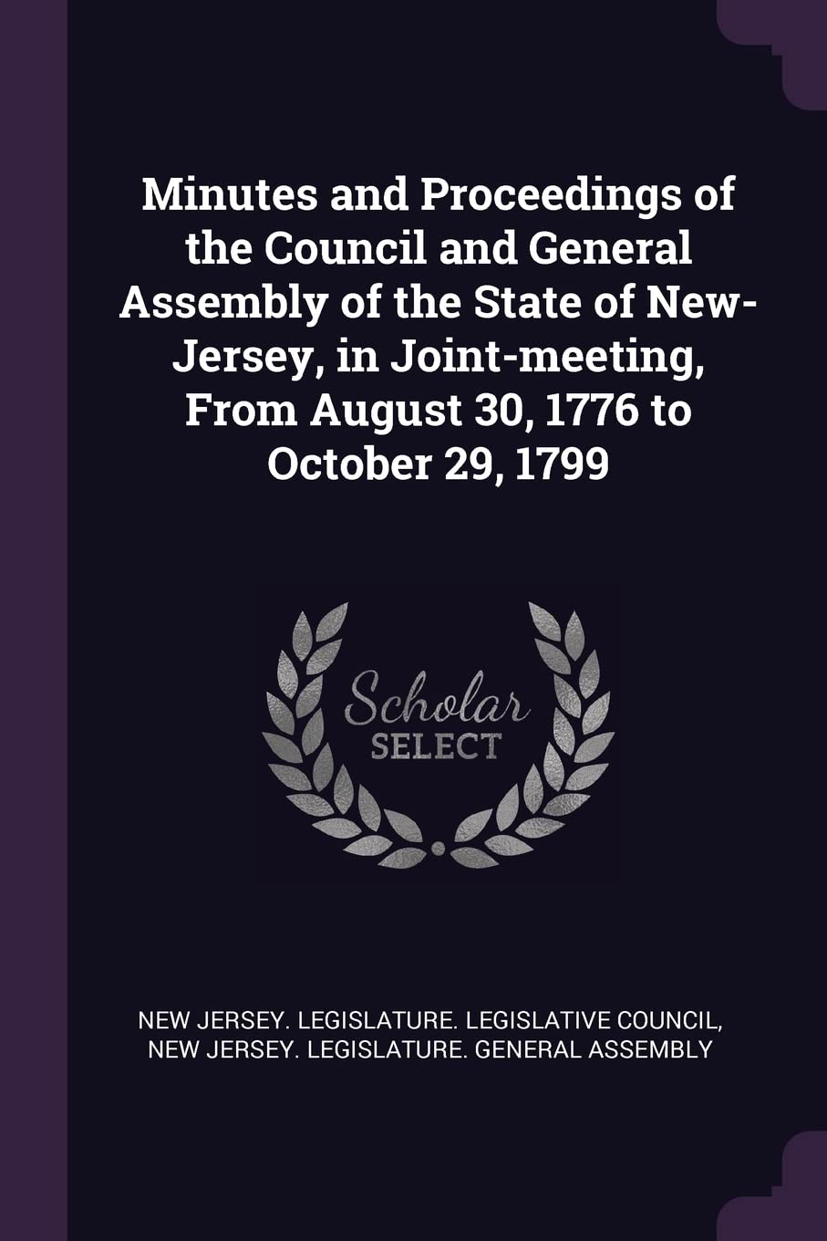 Minutes and Proceedings of the Council and General Assembly of the State of New-Jersey, in Joint-meeting, From August 30, 1776 to October 29, 1799 Politics & History