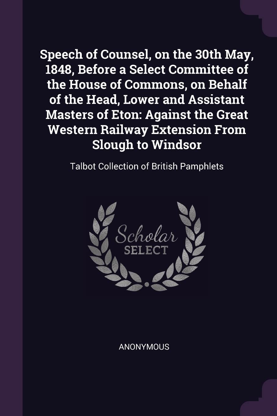 Speech of Counsel, on the 30th May, 1848, Before a Select Committee of the House of Commons, on Behalf of the Head, Lower and Assistant Masters of ... Talbot Collection of British Pamphlets Politics & History