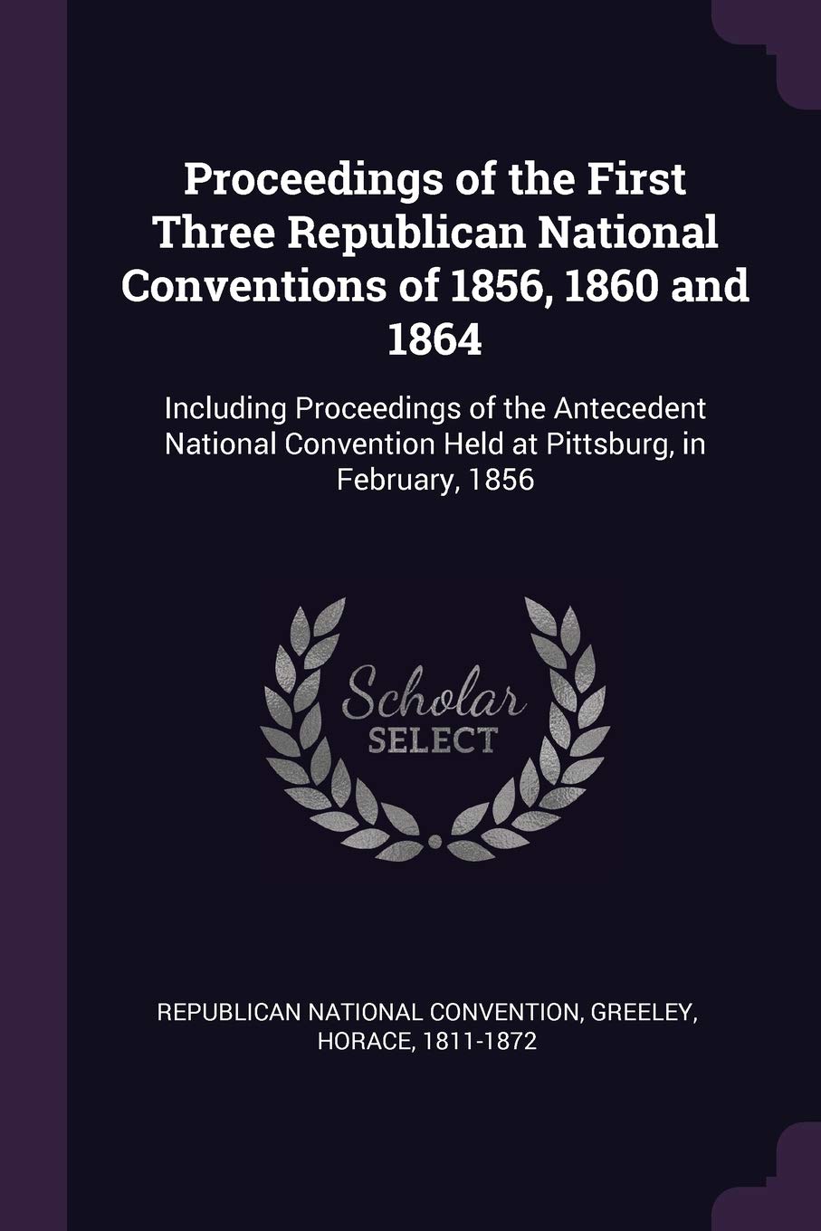 Proceedings of the First Three Republican National Conventions of 1856, 1860 and 1864: Including Proceedings of the Antecedent National Convention Held at Pittsburg, in February, 1856 Politics & History