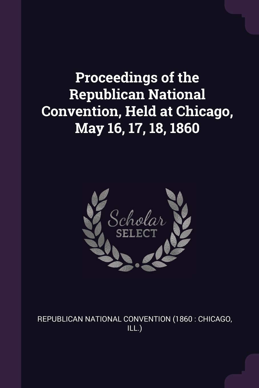 Proceedings of the Republican National Convention, Held at Chicago, May 16, 17, 18, 1860 Politics & History