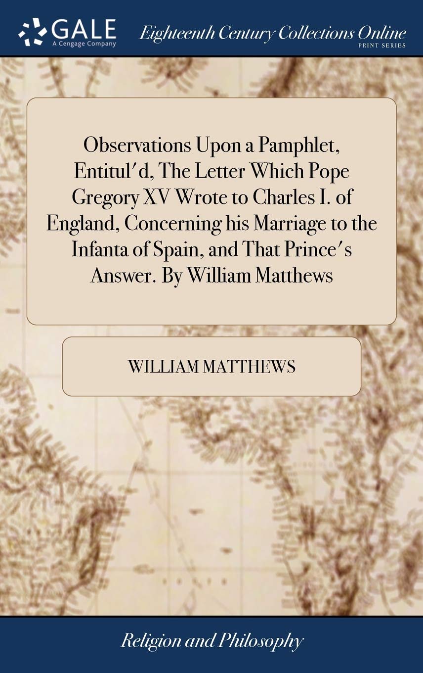 Observations Upon a Pamphlet, Entitul'd, the Letter Which Pope Gregory XV Wrote to Charles I. of England, Concerning His Marriage to the Infanta of Spain, and That Prince's Answer. by William Matthews Philosophy