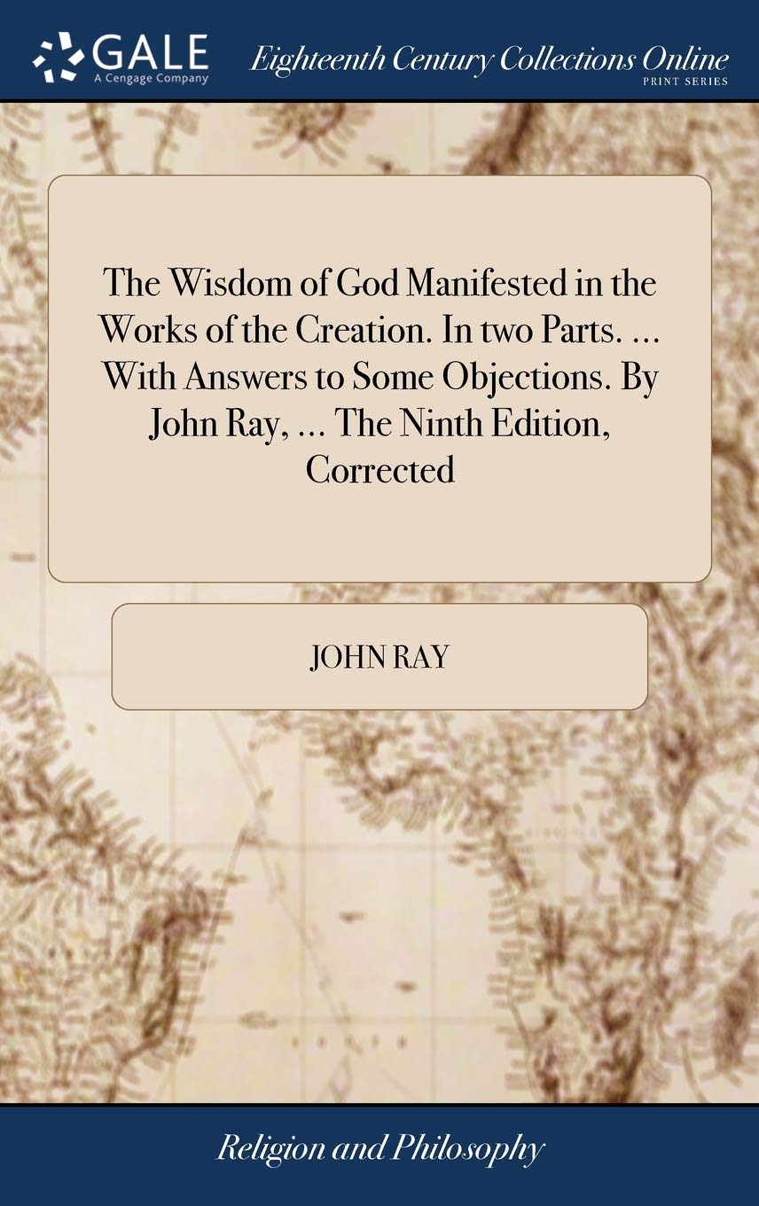 The Wisdom of God Manifested in the Works of the Creation. In two Parts. ... With Answers to Some Objections. By John Ray, ... The Ninth Edition, Corrected Philosophy