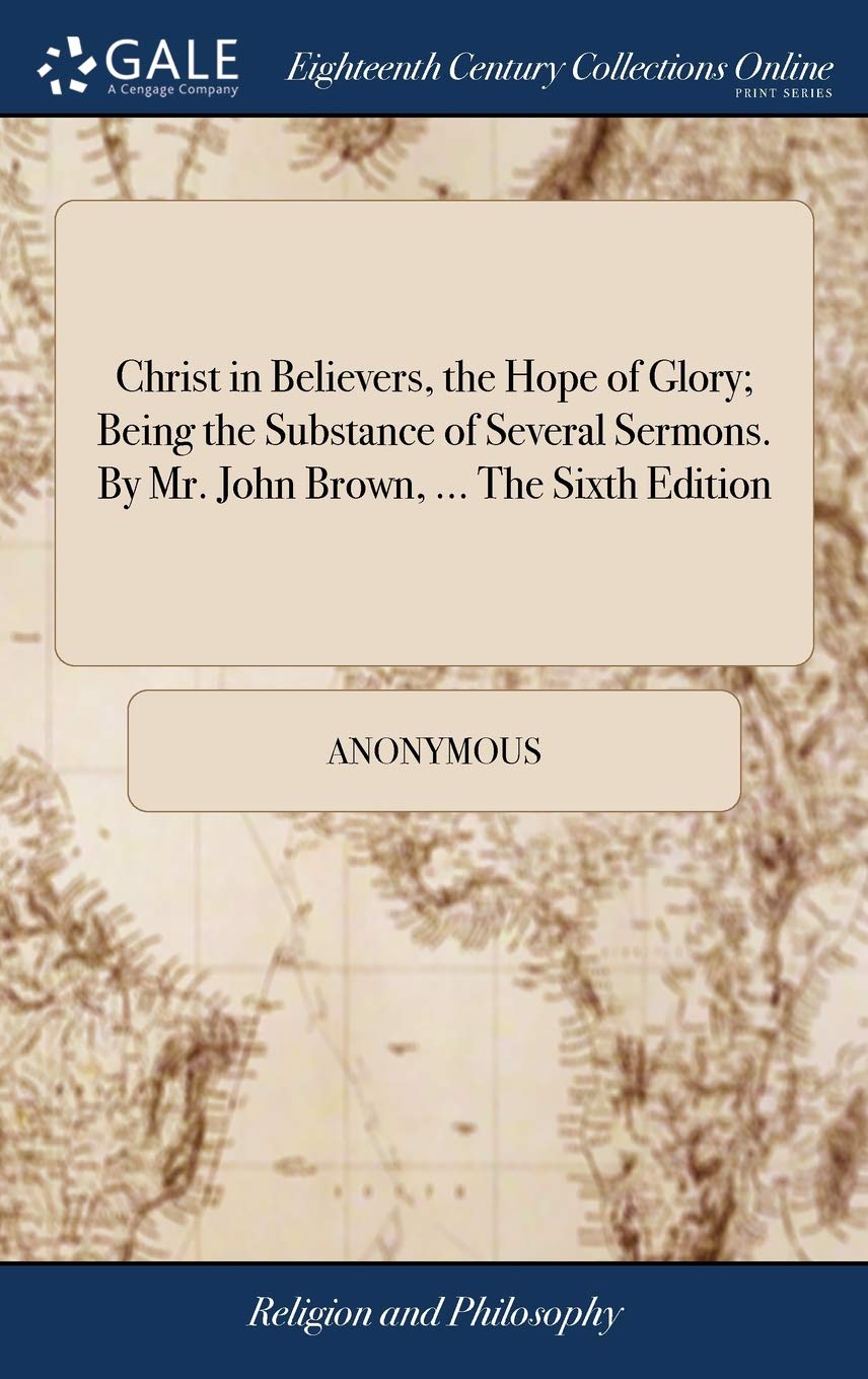 Christ in Believers, the Hope of Glory; Being the Substance of Several Sermons. by Mr. John Brown, ... the Sixth Edition Philosophy