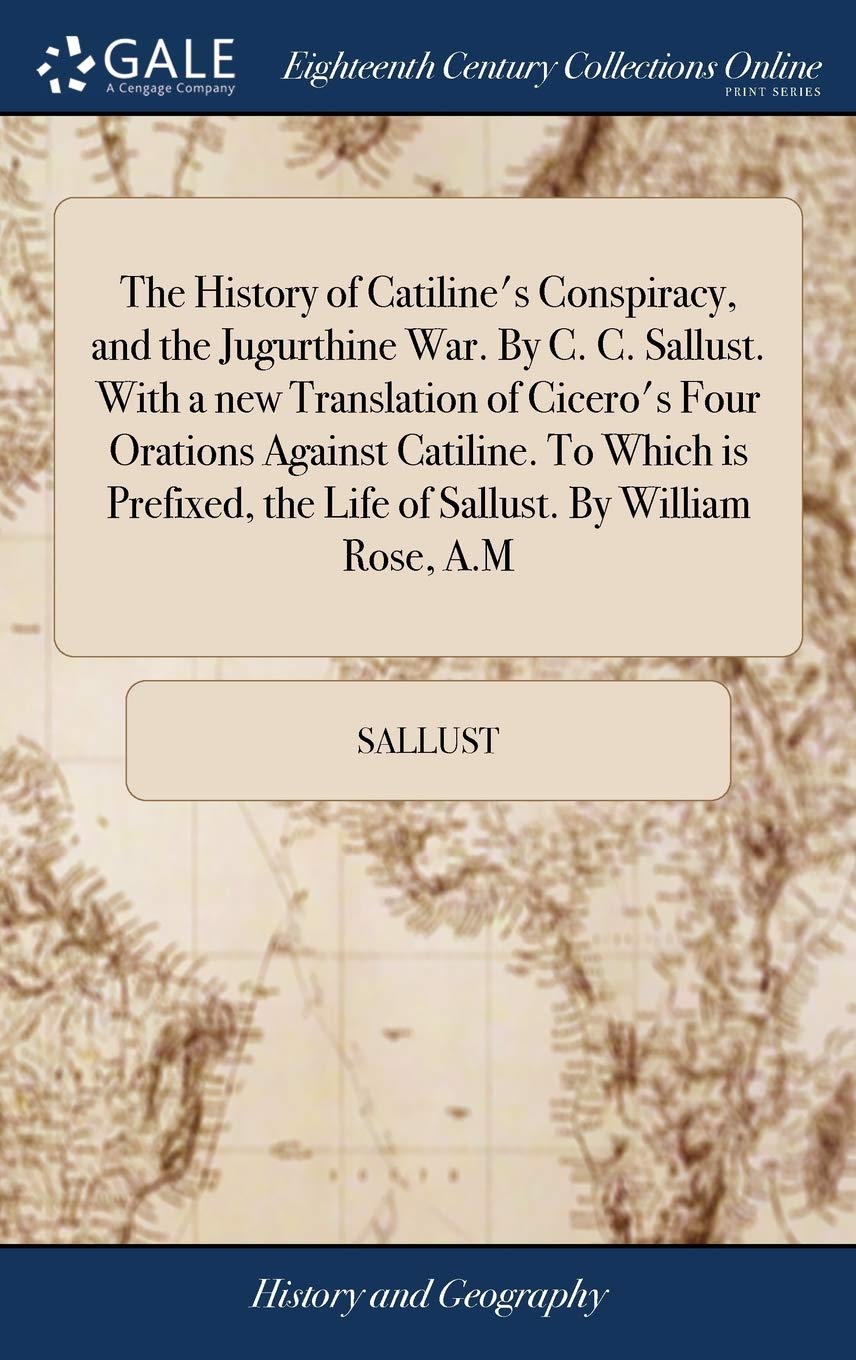 The History of Catiline's Conspiracy, and the Jugurthine War. By C. C. Sallust. With a new Translation of Cicero's Four Orations Against Catiline. To ... the Life of Sallust. By William Rose, A.M Social Sciences