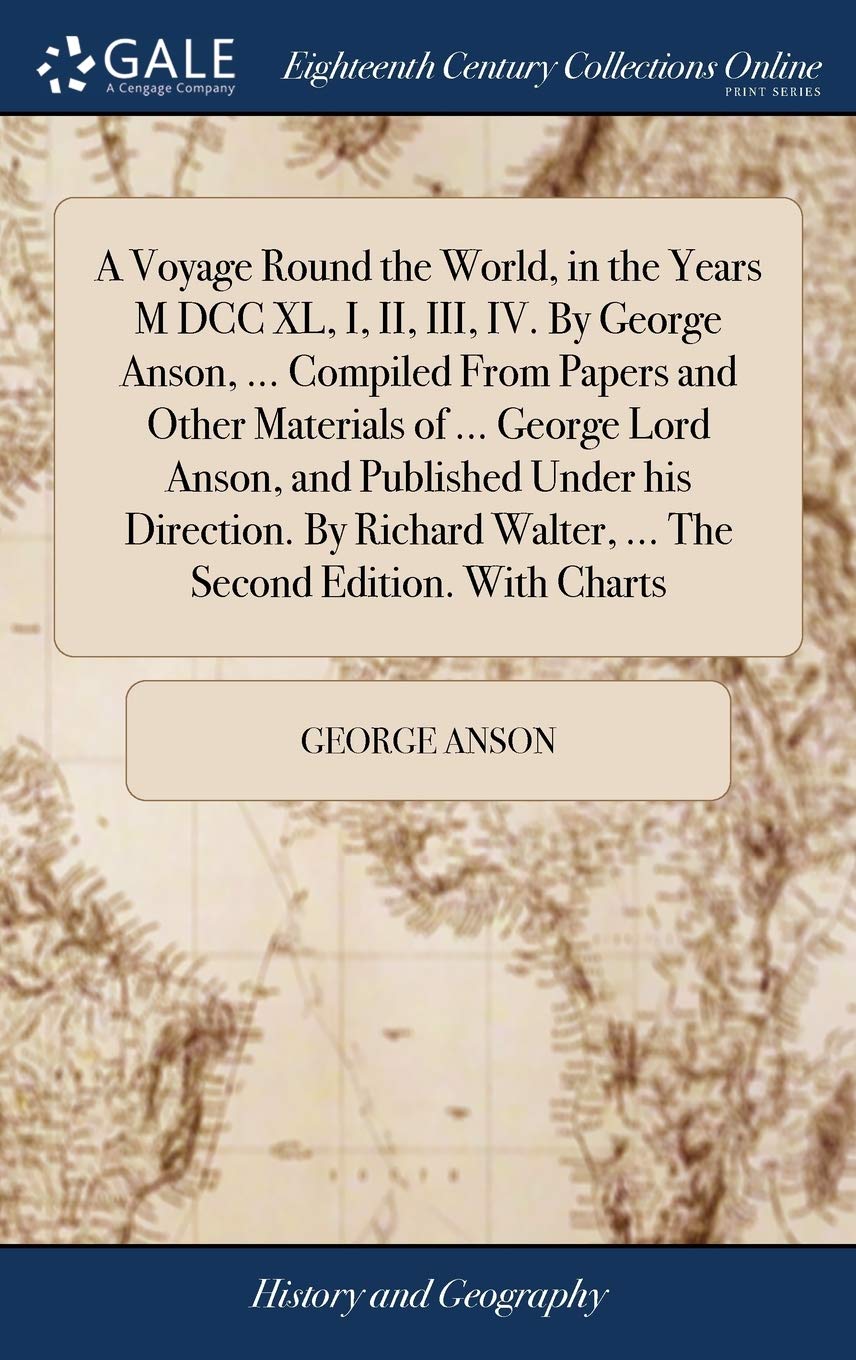 A Voyage Round the World, in the Years M DCC XL, I, II, III, IV. by George Anson, ... Compiled from Papers and Other Materials of ... George Lord ... Walter, ... the Second Edition. with Charts Politics & History
