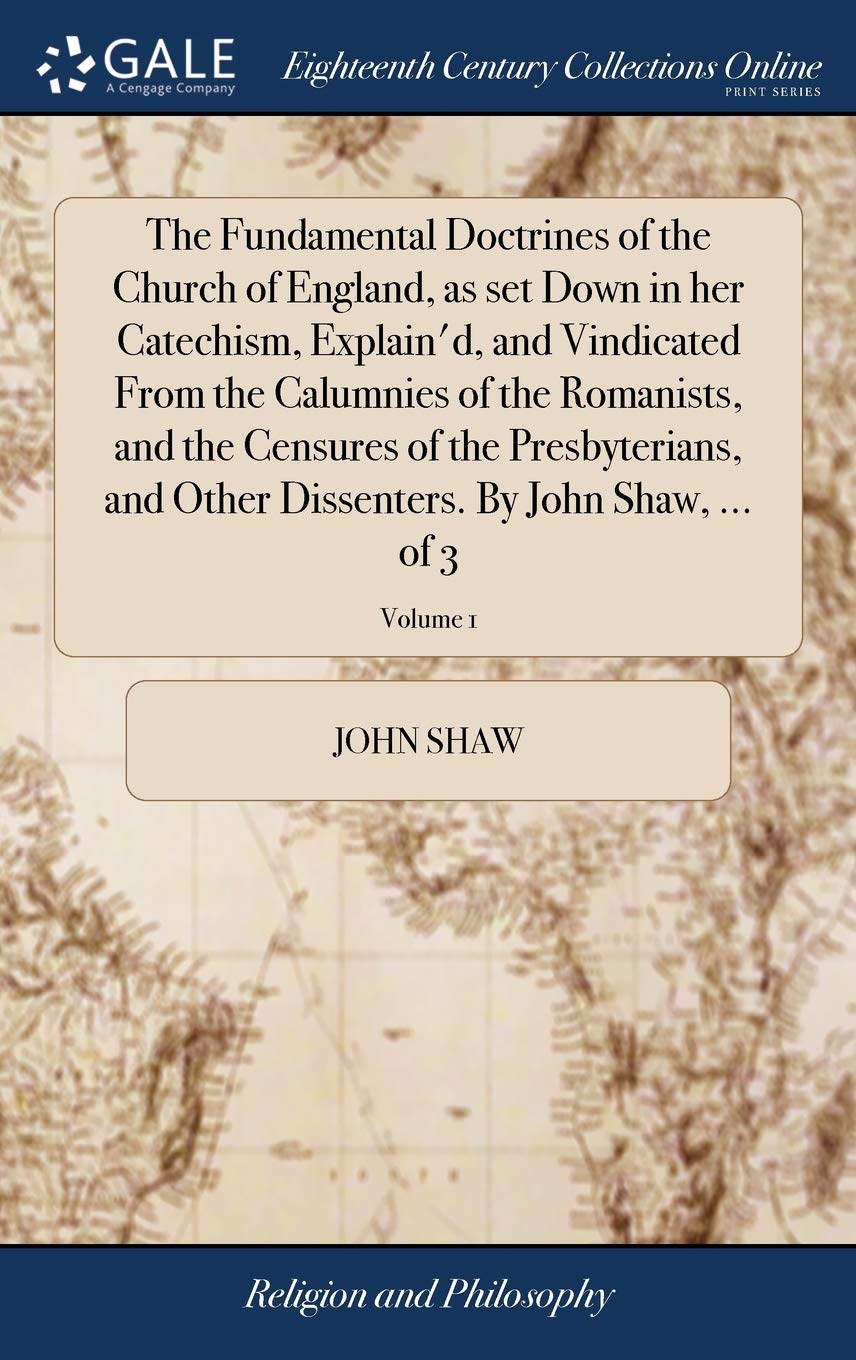 The Fundamental Doctrines of the Church of England, as Set Down in Her Catechism, Explain'd, and Vindicated from the Calumnies of the Romanists, and ... Dissenters. by John Shaw, ... of 3; Volume 1 Philosophy