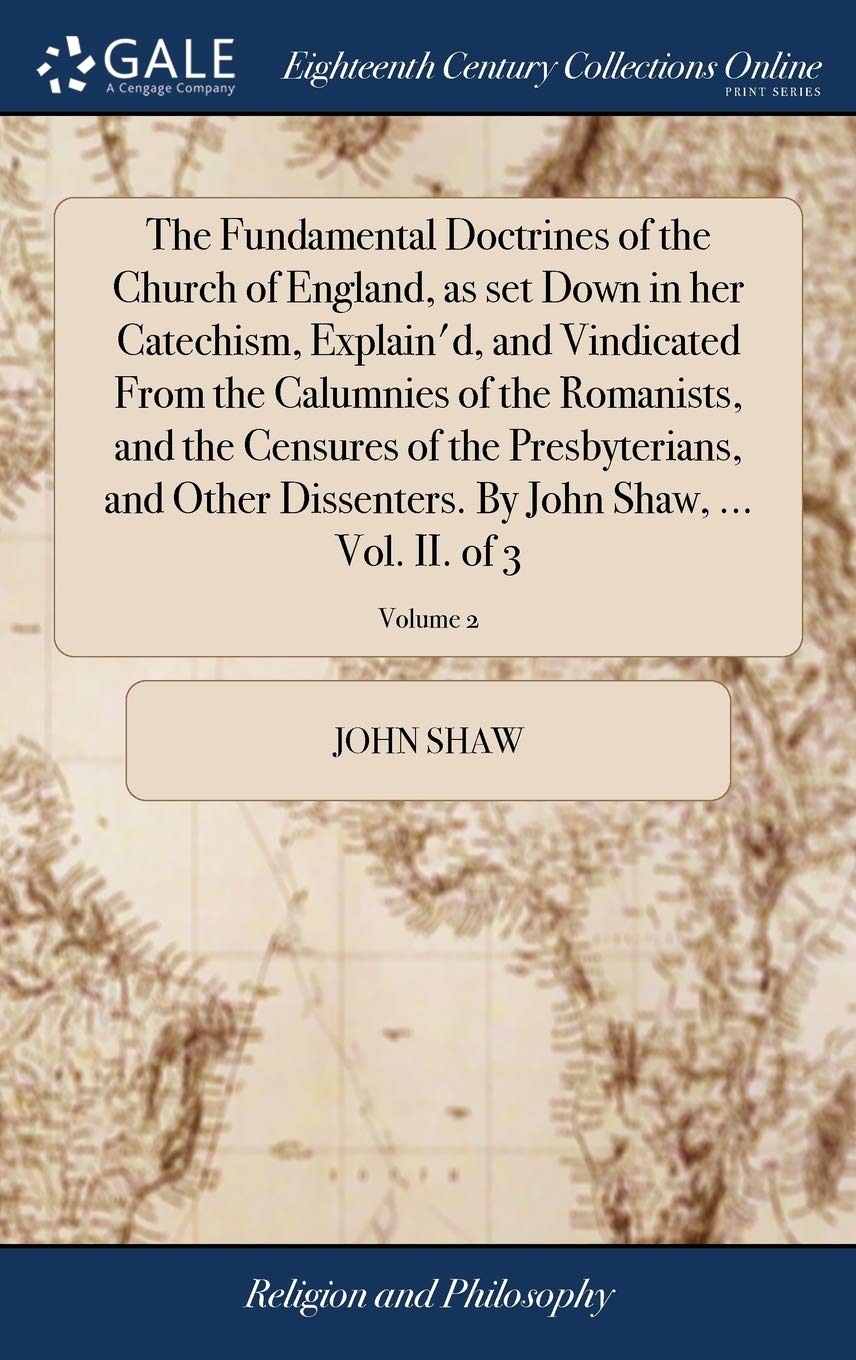 The Fundamental Doctrines of the Church of England, as Set Down in Her Catechism, Explain'd, and Vindicated from the Calumnies of the Romanists, and ... by John Shaw, ... Vol. II. of 3; Volume 2 Philosophy