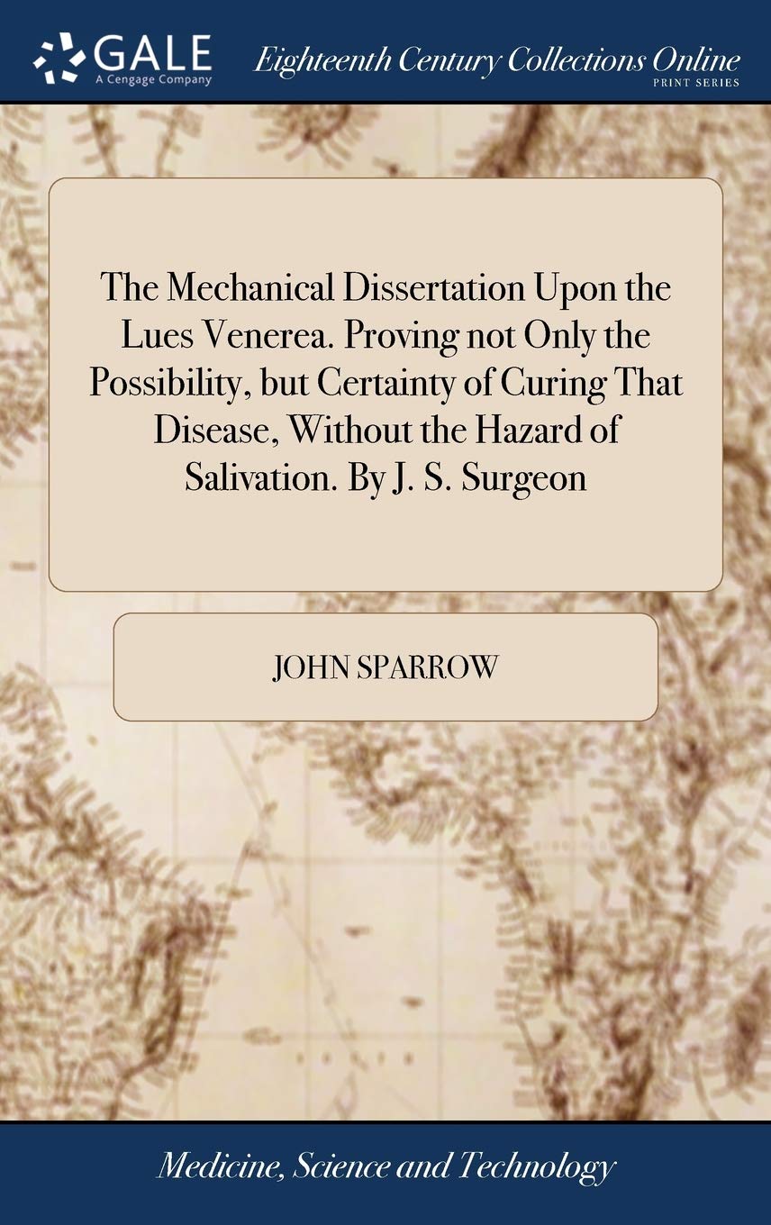The Mechanical Dissertation Upon the Lues Venerea. Proving Not Only the Possibility, But Certainty of Curing That Disease, Without the Hazard of Salivation. by J. S. Surgeon Medicine