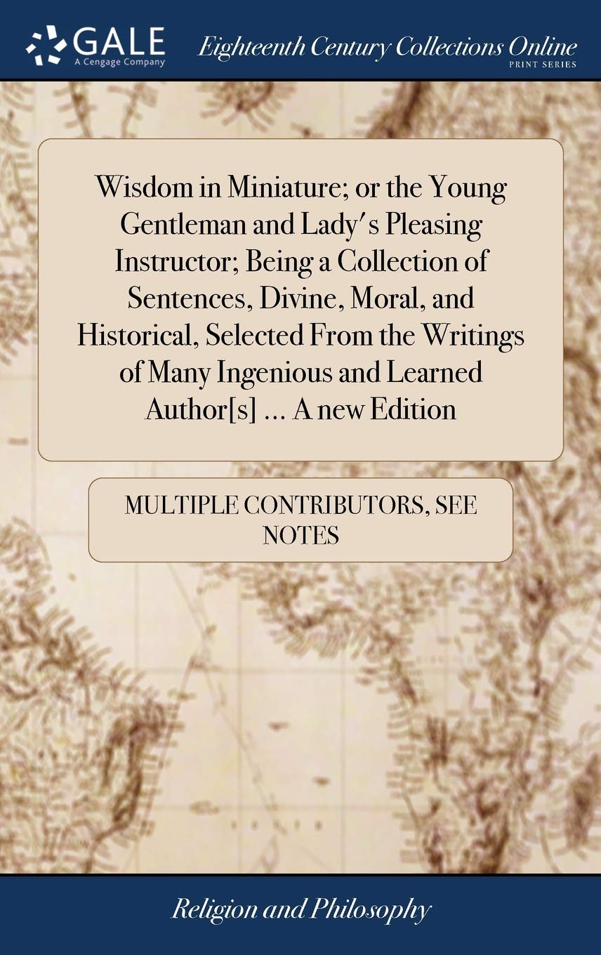 Wisdom in Miniature; Or the Young Gentleman and Lady's Pleasing Instructor; Being a Collection of Sentences, Divine, Moral, and Historical, Selected ... and Learned Author ... a New Edition Philosophy