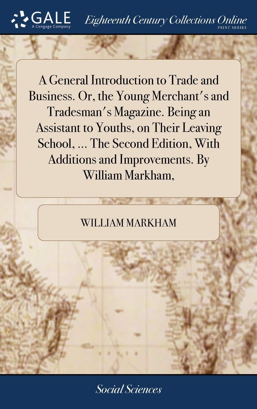 A General Introduction to Trade and Business. Or, the Young Merchant's and Tradesman's Magazine. Being an Assistant to Youths, on Their Leaving ... and Improvements. by William Markham, Books