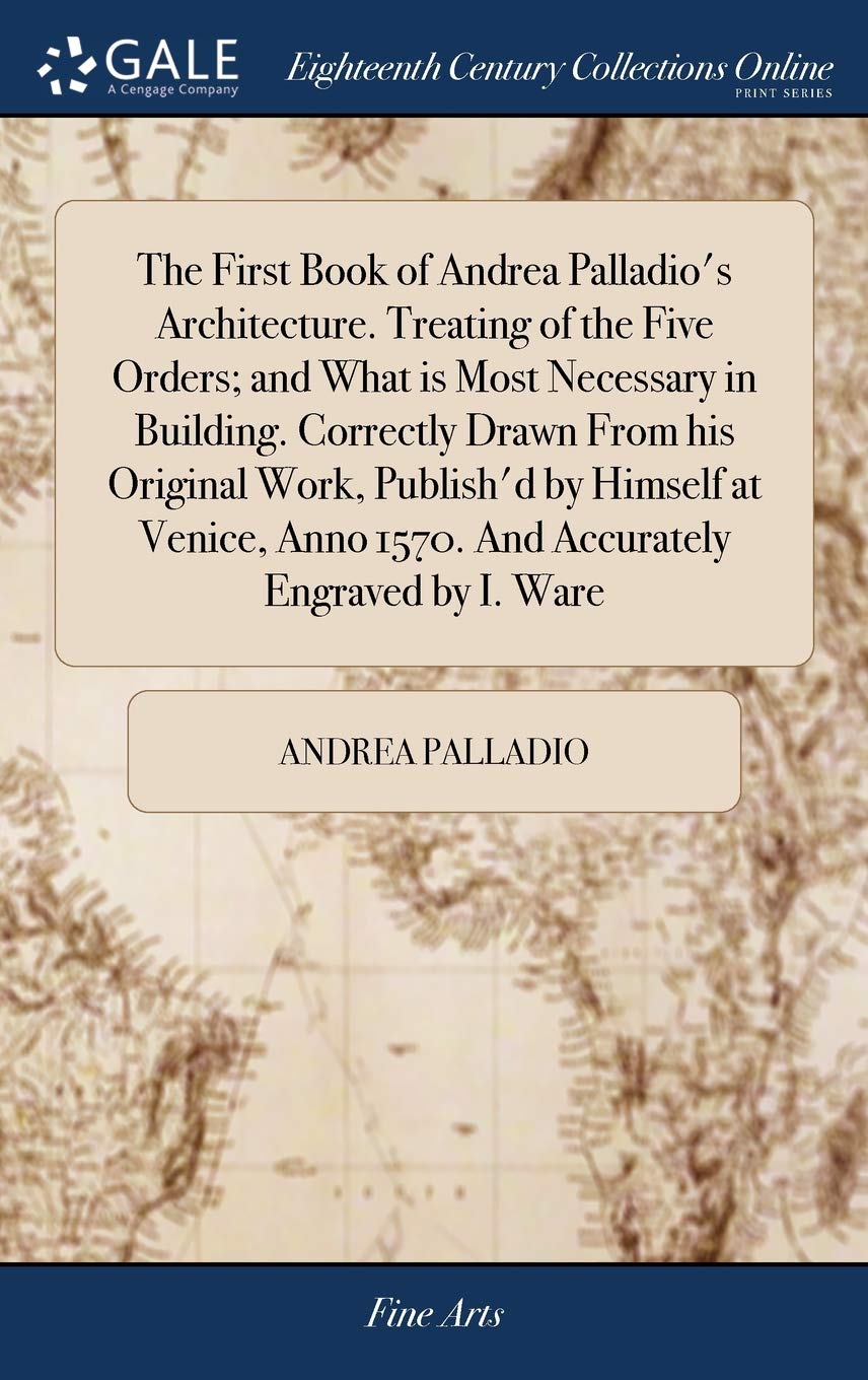 The First Book of Andrea Palladio's Architecture. Treating of the Five Orders; and What is Most Necessary in Building. Correctly Drawn From his ... Anno 1570. And Accurately Engraved by I. Ware Film, Art & Culture